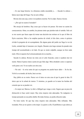 348
—Es una larga historia. La chimenea estaba encendida y… —Sacudo la cabeza—.
Quise sacar algo del fuego. Fue un acto reflejo.
Rowan alza una ceja, como si no pudiera creerme. No lo culpo. Suena a locura.
—¿Por qué no usaste el atizador?
Me encojo de hombros. Hay cosas que se hacen sin pensar. Sin tener en cuenta las
consecuencias. Otras, en cambio, las piensas tanto que pierden todo el sentido. Solo así
se me ocurre que fuera capaz de tomar una decisión tan errónea en lo que al libro de
Ilyria concierne. Miro a las amplias puertas de cristal, al día claro, como si quisiera
olvidar la pregunta de mi acompañante. De alguna parte del jardín me llega la voz de
Lottie, sentada bajo el manzano con Angela. Durante esta larga semana ha pasado más
tiempo del acostumbrado a mi lado. Sé que se siente culpable, aunque no hizo nada
malo. Ella ni siquiera fue la desencadenante de su marcha…
Sacudo la cabeza. Rowan me mira con el ceño fruncido, como si pudiera leer mi
mente. Hasta él parece darse cuenta de que falta algo. Mira alrededor como si esperase
verla junto a mí. Yo no sueño con otra cosa.
—No está —le aviso antes de que su pregunta me pueda hacer daño—. Se ha ido.
Volvió a su mundo, de hecho, hace un mes.
Hay júbilo en su rostro. Parece ser el único en esta casa al que le gusta la idea. El
único que no la echará de menos. Y mientras, yo guardo en la mano las heridas del
corazón que no se pueden ver.
—Es mejor así, Marcus. Le diré a Abbigail que venga a verte. Seguro que un poco de
distracción te hace sentir mejor. Hay otras mujeres más adecuadas. No malgastes tu
tiempo pensando en esa pobre diabla. De todas formas, no podía ofrecerte nada.
No tiene razón. Sé que hay otras mujeres más adecuadas. Más refinadas. Más
recatadas. Pero yo no quiero a otra mujer. La quiero a ella. El problema es que ahora ya
 