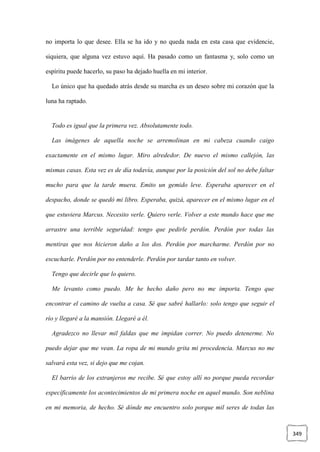 349
no importa lo que desee. Ella se ha ido y no queda nada en esta casa que evidencie,
siquiera, que alguna vez estuvo aquí. Ha pasado como un fantasma y, solo como un
espíritu puede hacerlo, su paso ha dejado huella en mi interior.
Lo único que ha quedado atrás desde su marcha es un deseo sobre mi corazón que la
luna ha raptado.
Todo es igual que la primera vez. Absolutamente todo.
Las imágenes de aquella noche se arremolinan en mi cabeza cuando caigo
exactamente en el mismo lugar. Miro alrededor. De nuevo el mismo callejón, las
mismas casas. Esta vez es de día todavía, aunque por la posición del sol no debe faltar
mucho para que la tarde muera. Emito un gemido leve. Esperaba aparecer en el
despacho, donde se quedó mi libro. Esperaba, quizá, aparecer en el mismo lugar en el
que estuviera Marcus. Necesito verle. Quiero verle. Volver a este mundo hace que me
arrastre una terrible seguridad: tengo que pedirle perdón. Perdón por todas las
mentiras que nos hicieron daño a los dos. Perdón por marcharme. Perdón por no
escucharle. Perdón por no entenderle. Perdón por tardar tanto en volver.
Tengo que decirle que lo quiero.
Me levanto como puedo. Me he hecho daño pero no me importa. Tengo que
encontrar el camino de vuelta a casa. Sé que sabré hallarlo: solo tengo que seguir el
río y llegaré a la mansión. Llegaré a él.
Agradezco no llevar mil faldas que me impidan correr. No puedo detenerme. No
puedo dejar que me vean. La ropa de mi mundo grita mi procedencia. Marcus no me
salvará esta vez, si dejo que me cojan.
El barrio de los extranjeros me recibe. Sé que estoy allí no porque pueda recordar
específicamente los acontecimientos de mi primera noche en aquel mundo. Son neblina
en mi memoria, de hecho. Sé dónde me encuentro solo porque mil seres de todas las
 