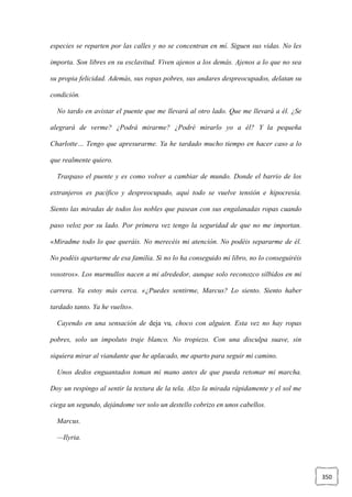 350
especies se reparten por las calles y no se concentran en mí. Siguen sus vidas. No les
importa. Son libres en su esclavitud. Viven ajenos a los demás. Ajenos a lo que no sea
su propia felicidad. Además, sus ropas pobres, sus andares despreocupados, delatan su
condición.
No tardo en avistar el puente que me llevará al otro lado. Que me llevará a él. ¿Se
alegrará de verme? ¿Podrá mirarme? ¿Podré mirarlo yo a él? Y la pequeña
Charlotte… Tengo que apresurarme. Ya he tardado mucho tiempo en hacer caso a lo
que realmente quiero.
Traspaso el puente y es como volver a cambiar de mundo. Donde el barrio de los
extranjeros es pacífico y despreocupado, aquí todo se vuelve tensión e hipocresía.
Siento las miradas de todos los nobles que pasean con sus engalanadas ropas cuando
paso veloz por su lado. Por primera vez tengo la seguridad de que no me importan.
«Miradme todo lo que queráis. No merecéis mi atención. No podéis separarme de él.
No podéis apartarme de esa familia. Si no lo ha conseguido mi libro, no lo conseguiréis
vosotros». Los murmullos nacen a mi alrededor, aunque solo reconozco silbidos en mi
carrera. Ya estoy más cerca. «¿Puedes sentirme, Marcus? Lo siento. Siento haber
tardado tanto. Ya he vuelto».
Cayendo en una sensación de deja vu, choco con alguien. Esta vez no hay ropas
pobres, solo un impoluto traje blanco. No tropiezo. Con una disculpa suave, sin
siquiera mirar al viandante que he aplacado, me aparto para seguir mi camino.
Unos dedos enguantados toman mi mano antes de que pueda retomar mi marcha.
Doy un respingo al sentir la textura de la tela. Alzo la mirada rápidamente y el sol me
ciega un segundo, dejándome ver solo un destello cobrizo en unos cabellos.
Marcus.
—Ilyria.
 