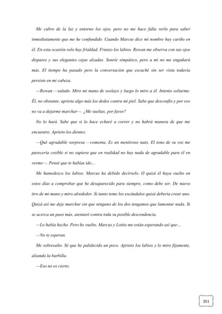 351
Me cubro de la luz y entorno los ojos, pero no me hace falta verlo para saber
inmediatamente que me he confundido. Cuando Marcus dice mi nombre hay cariño en
él. En esta ocasión solo hay frialdad. Frunzo los labios. Rowan me observa con sus ojos
dispares y sus elegantes cejas alzadas. Sonríe simpático, pero a mí no me engañará
más. El tiempo ha pasado pero la conversación que escuché sin ser vista todavía
persiste en mi cabeza.
—Rowan —saludo. Miro mi mano de soslayo y luego lo miro a él. Intento soltarme.
Él, no obstante, aprieta algo más los dedos contra mi piel. Sabe que desconfío y por eso
no va a dejarme marchar—. ¿Me sueltas, por favor?
No lo hará. Sabe que si lo hace echaré a correr y no habrá manera de que me
encuentre. Aprieto los dientes.
—Qué agradable sorpresa —comenta. Es un mentiroso nato. El tono de su voz me
parecería creíble si no supiera que en realidad no hay nada de agradable para él en
verme—. Pensé que te habías ido…
Me humedezco los labios. Marcus ha debido decírselo. O quizá él haya vuelto en
estos días a comprobar que he desaparecido para siempre, como debe ser. De nuevo
tiro de mi mano y miro alrededor. Si tanto teme los escándalos quizá debería crear uno.
Quizá así me deje marchar sin que ninguno de los dos tengamos que lamentar nada. Si
se acerca un paso más, atentaré contra toda su posible descendencia.
—Lo había hecho. Pero he vuelto. Marcus y Lottie me están esperando así que…
—No te esperan.
Me sobresalto. Sé que he palidecido un poco. Aprieto los labios y lo miro fijamente,
alzando la barbilla.
—Eso no es cierto.
 
