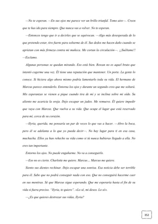 352
—No te esperan. —En sus ojos me parece ver un brillo triunfal. Tomo aire—. Creen
que te has ido para siempre. Que nunca vas a volver. No te esperan.
—Entonces tengo que ir a decirles que se equivocan. —Algo más desesperada de lo
que pretendo estar, tiro fuerte para soltarme de él. Sus dedos me hacen daño cuando se
aprietan con más firmeza contra mi muñeca. Me cortan la circulación—. ¡¡Suéltame!!
—Exclamo.
Algunas personas se quedan mirando. Eso está bien. Rowan no es aquel bruto que
intentó cogerme una vez. Él tiene una reputación que mantener. Un porte. La gente lo
conoce. Si hiciera algo ahora mismo podría lamentarlo toda su vida. El hermano de
Marcus parece entenderlo. Entorna los ojos y durante un segundo creo que me soltará.
Mis esperanzas se vienen a pique cuando tira de mí y se inclina sobre mi oído. Su
aliento me acaricia la oreja. Dejo escapar un jadeo. Me remuevo. Él quiere impedir
que vaya con Marcus. Que vuelva a su vida. Que ocupe el lugar que está reservado
para mí, cerca de su corazón.
—Ilyria, querida, me pensaría un par de veces lo que vas a hacer. —Abro la boca,
pero él se adelanta a lo que yo pueda decir—. No hay lugar para ti en esa casa,
muchacha. Ellos ya han rehecho su vida como si tú nunca hubieras llegado a ella. No
eres tan importante.
Entorno los ojos. No puede engañarme. No va a conseguirlo.
—Eso no es cierto. Charlotte me quiere. Marcus… Marcus me quiere.
Siento sus dientes rechinar. Dejo escapar una sonrisa. Esa noticia debe ser terrible
para él. Sabe que no podrá conseguir nada con eso. Que no conseguirá hacerme caer
en sus mentiras. Sé que Marcus sigue esperando. Que me esperaría hasta el fin de su
vida si fuera preciso. “Ilyria, te quiero”. «Lo sé, mi deseo. Lo sé».
—¿Es que quieres destrozar sus vidas, Ilyria?
 