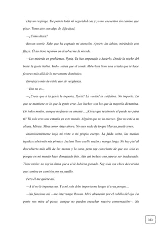 353
Doy un respingo. De pronto toda mi seguridad cae y yo me encuentro sin camino que
pisar. Tomo aire con algo de dificultad.
—¿Cómo dices?
Rowan sonríe. Sabe que ha captado mi atención. Aprieto los labios, mirándolo con
fijeza. Él no tiene reparos en devolverme la mirada.
—Les meterás en problemas, Ilyria. Ya has empezado a hacerlo. Desde la noche del
baile la gente habla. Todos saben que el conde Abberlain tiene una criada que le hace
favores más allá de lo meramente doméstico.
Enrojezco más de rabia que de vergüenza.
—Eso no es…
—¿Crees que a la gente le importa, Ilyria? La verdad es subjetiva. No importa. Lo
que se mantiene es lo que la gente cree. Los hechos son los que la mayoría dictamina.
De todos modos, aunque no fueras su amante… ¿Crees que realmente él puede ser para
ti? Tú solo eres una extraña en este mundo. Alguien que no lo merece. Que no está a su
altura. Mírate. Mira como vistes ahora. No eres nada de lo que Marcus puede tener.
Inconscientemente bajo mi vista a mi propio cuerpo. La falda corta, las medias
tupidas cubriendo mis piernas. Incluso llevo cuello vuelto y manga larga. No hay piel al
descubierto más allá de las manos y la cara, pero soy consciente de que eso solo es
porque en mi mundo hace demasiado frío. Aún así incluso eso parece ser inadecuado.
Tiene razón: no soy la dama que a él le hubiera gustado. Soy solo esa chica descarada
que camina en camisón por su pasillo.
Pero él me quiere así.
—A él no le importa eso. Y a mí solo debe importarme lo que él crea porque…
—No funciona así —me interrumpe Rowan. Mira alrededor por el rabillo del ojo. La
gente nos mira al pasar, aunque no pueden escuchar nuestra conversación—. No
 