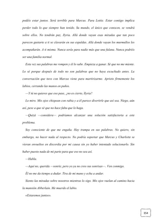 354
podéis estar juntos. Será terrible para Marcus. Para Lottie. Estar contigo implica
perder todo lo que siempre han tenido. Su mundo, el único que conocen, se vendrá
sobre ellos. No tendrán paz, Ilyria. Allá donde vayan esas miradas que tan poco
parecen gustarte a ti se clavarán en sus espaldas. Allá donde vayan los murmullos les
acompañarán. A ti misma. Nunca serás para nadie más que una fulana. Nunca podréis
ser una familia normal.
Esta vez sus palabras me rompen y él lo sabe. Empieza a ganar. Sé que no me miente.
Lo sé porque después de todo no son palabras que no haya escuchado antes. La
conversación que tuvo con Marcus viene para martirizarme. Aprieto firmemente los
labios, cerrando las manos en puños.
—Y tú no quieres que eso pase, ¿no es cierto, Ilyria?
Lo miro. Mis ojos chispean con rabia y a él parece divertirle que así sea. Niego, aún
así, pese a que sé que no hace falta que lo haga.
—Quizá —considera— podríamos alcanzar una solución satisfactoria a este
problema.
Soy consciente de que me engaña. Hay trampa en sus palabras. No quiero, sin
embargo, no hacer nada al respecto. No podría soportar que Marcus y Charlotte se
vieran envueltos en discordia por mi causa sin yo haber intentado solucionarlo. Sin
haber puesto nada de mi parte para que eso no sea así.
—Habla.
—Aquí no, querida —sonríe, pero yo ya no creo sus sonrisas—. Ven conmigo.
Él no me da tiempo a dudar. Tira de mi mano y echa a andar.
Siento las miradas sobre nosotros mientras lo sigo. Mis ojos vuelan al camino hacia
la mansión Abberlain. Me muerdo el labio.
«Estaremos juntos».
 