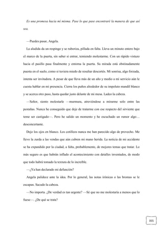 355
Es una promesa hacia mí misma. Pase lo que pase encontraré la manera de que así
sea.
—Puedes pasar, Angela.
La aludida da un respingo y se ruboriza, pillada en falta. Lleva un minuto entero bajo
el marco de la puerta, sin saber si entrar, temiendo molestarme. Con un rápido vistazo
hacia el pasillo pasa finalmente y entorna la puerta. Su mirada está obstinadamente
puesta en el suelo, como si tuviera miedo de resultar descortés. Mi sonrisa, algo forzada,
intenta ser invitadora. A pesar de que lleva más de un año y medio a mi servicio aún le
cuesta hablar en mi presencia. Cierra los puños alrededor de su impoluto mandil blanco
y se acerca otro paso, hasta quedar justo delante de mi mesa. Ladeo la cabeza.
—Señor, siento molestarle —murmura, atreviéndose a mirarme solo entre las
pestañas. Nunca he conseguido que deje de tratarme con ese respecto del sirviente que
teme ser castigado—. Pero he salido un momento y he escuchado un rumor algo…
desconcertante.
Dejo los ojos en blanco. Los cotilleos nunca me han parecido algo de provecho. Me
llevo la zurda a las vendas que aún cubren mi mano herida. La noticia de mi accidente
se ha expandido por la ciudad, a falta, probablemente, de mejores temas que tratar. Lo
más seguro es que habrán inflado el acontecimiento con detalles inventados, de modo
que todo habrá tomado la textura de lo increíble.
—¿Ya han declarado mi defunción?
Angela palidece ante la idea. Por lo general, las notas irónicas o las bromas se le
escapan. Sacudo la cabeza.
—No importa. ¿De verdad es tan urgente? —Sé que no me molestaría a menos que lo
fuese—. ¿De qué se trata?
 