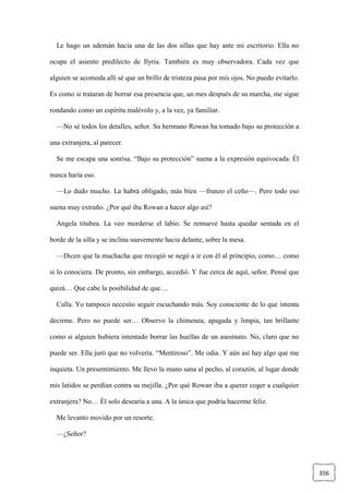 356
Le hago un ademán hacia una de las dos sillas que hay ante mi escritorio. Ella no
ocupa el asiento predilecto de Ilyria. También es muy observadora. Cada vez que
alguien se acomoda allí sé que un brillo de tristeza pasa por mis ojos. No puedo evitarlo.
Es como si trataran de borrar esa presencia que, un mes después de su marcha, me sigue
rondando como un espíritu malévolo y, a la vez, ya familiar.
—No sé todos los detalles, señor. Su hermano Rowan ha tomado bajo su protección a
una extranjera, al parecer.
Se me escapa una sonrisa. “Bajo su protección” suena a la expresión equivocada. Él
nunca haría eso.
—Lo dudo mucho. La habrá obligado, más bien —frunzo el ceño—. Pero todo eso
suena muy extraño. ¿Por qué iba Rowan a hacer algo así?
Angela titubea. La veo morderse el labio. Se remueve hasta quedar sentada en el
borde de la silla y se inclina suavemente hacia delante, sobre la mesa.
—Dicen que la muchacha que recogió se negó a ir con él al principio, como… como
si lo conociera. De pronto, sin embargo, accedió. Y fue cerca de aquí, señor. Pensé que
quizá… Que cabe la posibilidad de que…
Calla. Yo tampoco necesito seguir escuchando más. Soy consciente de lo que intenta
decirme. Pero no puede ser… Observo la chimenea, apagada y limpia, tan brillante
como si alguien hubiera intentado borrar las huellas de un asesinato. No, claro que no
puede ser. Ella juró que no volvería. “Mentiroso”. Me odia. Y aún así hay algo que me
inquieta. Un presentimiento. Me llevo la mano sana al pecho, al corazón, al lugar donde
mis latidos se perdían contra su mejilla. ¿Por qué Rowan iba a querer coger a cualquier
extranjera? No… Él solo desearía a una. A la única que podría hacerme feliz.
Me levanto movido por un resorte.
—¿Señor?
 