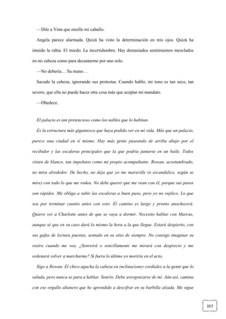 357
—Dile a Yinn que ensille mi caballo.
Angela parece alarmada. Quizá ha visto la determinación en mis ojos. Quizá ha
intuido la rabia. El miedo. La incertidumbre. Hay demasiados sentimientos mezclados
en mi cabeza como para decantarme por uno solo.
—No debería… Su mano…
Sacudo la cabeza, ignorando sus protestas. Cuando hablo, mi tono es tan seco, tan
severo, que ella no puede hacer otra cosa más que aceptar mi mandato.
—Obedece.
El palacio es tan pretencioso como los nobles que lo habitan.
Es la estructura más gigantesca que haya podido ver en mi vida. Más que un palacio,
parece una ciudad en sí mismo. Hay más gente paseando de arriba abajo por el
recibidor y las escaleras principales que la que podría juntarse en un baile. Todos
visten de blanco, tan impolutos como mi propio acompañante. Rowan, acostumbrado,
no mira alrededor. De hecho, no deja que yo me maraville (o escandalice, según se
mire) con todo lo que me rodea. No debe querer que me vean con él, porque sus pasos
son rápidos. Me obliga a subir las escaleras a buen paso, pero yo no replico. Lo que
sea por terminar cuanto antes con esto. El camino es largo y pronto anochecerá.
Quiero ver a Charlotte antes de que se vaya a dormir. Necesito hablar con Marcus,
aunque sé que en su caso dará lo mismo la hora a la que llegue. Estará despierto, con
sus gafas de lectura puestas, sentado en su sitio de siempre. No consigo imaginar su
rostro cuando me vea. ¿Sonreirá o sencillamente me mirará con desprecio y me
ordenará volver a marcharme? Si fuera lo último yo moriría en el acto.
Sigo a Rowan. El chico agacha la cabeza en inclinaciones cordiales a la gente que lo
saluda, pero nunca se para a hablar. Sonrío. Debe avergonzarse de mí. Aún así, camina
con ese orgullo altanero que he aprendido a descifrar en su barbilla alzada. Me sigue
 