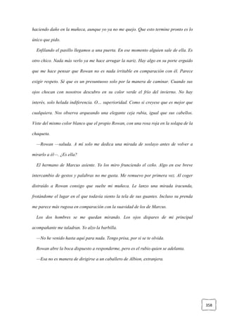 358
haciendo daño en la muñeca, aunque yo ya no me quejo. Que esto termine pronto es lo
único que pido.
Enfilando el pasillo llegamos a una puerta. En ese momento alguien sale de ella. Es
otro chico. Nada más verlo ya me hace arrugar la nariz. Hay algo en su porte erguido
que me hace pensar que Rowan no es nada irritable en comparación con él. Parece
exigir respeto. Sé que es un presuntuoso solo por la manera de caminar. Cuando sus
ojos chocan con nosotros descubro en su color verde el frío del invierno. No hay
interés, solo helada indiferencia. O… superioridad. Como si creyese que es mejor que
cualquiera. Nos observa arqueando una elegante ceja rubia, igual que sus cabellos.
Viste del mismo color blanco que el propio Rowan, con una rosa roja en la solapa de la
chaqueta.
—Rowan —saluda. A mí solo me dedica una mirada de soslayo antes de volver a
mirarlo a él—. ¿Es ella?
El hermano de Marcus asiente. Yo los miro frunciendo el ceño. Algo en ese breve
intercambio de gestos y palabras no me gusta. Me remuevo por primera vez. Al coger
distraído a Rowan consigo que suelte mi muñeca. Le lanzo una mirada iracunda,
frotándome el lugar en el que todavía siento la tela de sus guantes. Incluso su prenda
me parece más rugosa en comparación con la suavidad de los de Marcus.
Los dos hombres se me quedan mirando. Los ojos dispares de mi principal
acompañante me taladran. Yo alzo la barbilla.
—No he venido hasta aquí para nada. Tengo prisa, por si se te olvida.
Rowan abre la boca dispuesto a responderme, pero es el rubio quien se adelanta.
—Esa no es manera de dirigirse a un caballero de Albion, extranjera.
 