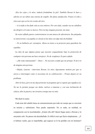 359
Alzo las cejas y lo miro, todavía frotándome la piel. También Rowan lo hace y
adivino en sus labios una sonrisa de orgullo. De plena satisfacción. Frunzo el ceño y
clavo mis ojos en los iris verdes del otro.
—A ti nadie te ha dado vela en este entierro. Por otro lado, cuando vea un caballero
me dirigiré a él como se merece. Pero no hay ninguno presente, me temo.
Su rostro afilado parece contorsionarse en una mueca de advertencia. Sus párpados
se entrecierran y sus pupilas se clavan en las mías con algo más de frialdad.
—Yo no hablaría así, extranjera. Ahora no tienes a tu protector para guardarte las
espaldas.
La idea de que alguien piense que necesito resguardarme bajo la protección de
cualquier otra persona me hace enrojecer. No de vergüenza. Es puro enfado.
—¿Me estás amenazando? —Siseo—. No necesito a nadie que me proteja. Ni de ti ni
de ninguna otra persona.
—Déjala, Laurent —interviene Rowan. Lo miro, ligeramente molesta por que se
atreva a interrumpir como si necesitase de su colaboración—. Pronto dejará ser un
problema.
Abro la boca, pero no me deja protestar ni preguntar qué se supone que significa eso.
No me lo permite porque sus dedos vuelven a tomarme y, con una inclinación de
cabeza, abre la puerta y me arrastra consigo una vez más.
Me duele la mano.
Cada trote del caballo lanza un estremecimiento por todo mi cuerpo que se convierte
en tensión y sufrimiento. Pero puedo soportarlo. No es nada, en realidad, en
comparación con la incertidumbre. ¿Estará ella allí? Quizá llegue junto a Rowan y lo
encuentre solo. No parece tan descabellado. Es difícil creer que Ilyria simplemente... ¿Y
si hubiera vuelto, que es improbable, qué negocio se le ha perdido con mi hermano?
 