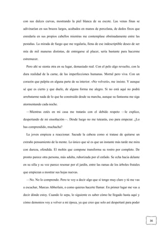 36
con sus dulces curvas, mostrando la piel blanca de su escote. Las venas finas se
adivinarían en sus brazos largos, acabados en manos de porcelana, de dedos finos que
enredaría en sus propios cabellos mientras me contemplase obstinadamente entre las
pestañas. La mirada de fuego que me regalaría, llena de ese indescriptible deseo de ser
mía de mil maneras distintas, de entregarse al placer, sería bastante para hacerme
estremecer.
Pero ahí se sienta otra en su lugar, demasiado real. Con el pelo algo revuelto, con la
dura realidad de la carne, de las imperfecciones humanas. Mortal pero viva. Con un
corazón que palpita en alguna parte de su interior. «No volverá», me insisto. Y aunque
sé que es cierto y que duele, de alguna forma me alegro. Si no está aquí no podrá
arrebatarme nada de lo que he construido desde su marcha, aunque su fantasma me siga
atormentando cada noche.
—Mientras estés en mi casa me tratarás con el debido respeto —le explico,
despertando de mi ensoñación—. Desde luego no me tutearás, eso para empezar. ¿Lo
has comprendido, muchacha?
La joven empieza a reaccionar. Sacude la cabeza como si tratase de quitarse un
extraño pensamiento de la mente. Lo único que sé es que un instante más tarde me mira
con dureza, ofendida. El mohín que compone transforma su rostro por completo. De
pronto parece otra persona, más adulta, ruborizada por el enfado. Se echa hacia delante
en su silla y su voz parece resonar por el jardín, entre las ramas de los árboles frutales
que empiezan a mostrar sus hojas nuevas.
—No. No lo comprendo. Pero te voy a decir algo que sí tengo muy claro y tú me vas
a escuchar, Marcus Abberlain, o como quieras hacerte llamar. En primer lugar me vas a
decir dónde estoy. Cuando lo sepa, lo siguiente es saber cómo he llegado hasta aquí y
cómo demonios voy a volver a mi época, ya que creo que solo así despertaré para poder
 