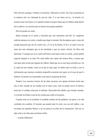 360
Ella volvería conmigo. Vendría a la mansión. Abrazaría a Lottie. Sus risas resonarían en
la estancia otra vez, llenando la casa de vida. Y si eso fuera así yo... la besaría. La
tomaría entre mis brazos y le repetiría cuánto la quiero hasta que no hubiera nada dentro
de su cabeza o su corazón que no fueran mis propias palabras.
Pero no puede ser cierto.
Quizá irrumpa en el cuarto y descubra que otra muchacha está allí. La vergüenza
cubriría entonces mi rostro y tendría que bajar la mirada. Me disculparía, pero a ojos del
mundo parecería que me he vuelto loco. ¿Y no lo he hecho, al fin y al cabo? Loco de
amor por una extranjera que se ha marchado y que ya nunca volverá. Su libro está
destruido. Y aunque eso no es razón suficiente como para evitar su vuelta, ¿cómo podría
regresar después a su casa? No suele haber dos copias del mismo libro, a menos que
éste haya sido escrito por alguien de Albion. Dudo que en su caso haya ocurrido eso. En
la copia de este mundo, como en el que la trajo aquí, no había autor ni título y con la
información que tenemos resultaría imposible encontrar otro igual, en el caso de que lo
hubiera. El anuncio en el periódico solo trajo la respuesta de Fred.
Suspiro. Los enormes troncos de las altas secuoyas son apenas borrones hasta que
doy el alto, tirando de las riendas con la mano sana. Aún no puedo mover la diestra,
tanto por el vendaje como por el malestar. Desciendo del caballo, que resopla cansado,
y le tiendo las bridas a uno de los criados que están en la puerta.
Cuando entro en el recibidor el zumbido confuso de las palabras, los pasos y la vida
confunde mis sentidos. El encanto que pueda tener la corte, con sus mil nobles y sus
sirvientes de impoluto blanco, a mí me parece el colmo de la ostentación. Aún así, lo
dejo estar y me abro paso escaleras arriba.
—¡Conde Abberlain!
 