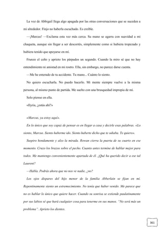 361
La voz de Abbigail llega algo apagada por las otras conversaciones que se suceden a
mi alrededor. Finjo no haberla escuchado. Es creíble.
—¡Marcus! —Exclama esta vez más cerca. Su mano se agarra con suavidad a mi
chaqueta, aunque sin llegar a ser descortés, simplemente como si hubiera tropezado y
hubiera tenido que apoyarse en mí.
Frunzo el ceño y aprieto los párpados un segundo. Cuando la miro sé que no hay
entendimiento ni amistad en mi rostro. Ella, sin embargo, no parece darse cuenta.
—Me he enterado de tu accidente. Tu mano... Cuánto lo siento.
No quiero escucharla. No puedo hacerlo. Mi mente siempre vuelve a la misma
persona, al mismo punto de partida. Me suelto con una brusquedad impropia de mí.
Solo pienso en ella.
«Ilyria, ¿estás ahí?»
«Marcus, ya estoy aquí».
En lo único que soy capaz de pensar es en llegar a casa y decirle esas palabras. «Lo
siento, Marcus. Siento haberme ido. Siento haberte dicho que te odiaba. Te quiero».
Suspiro hondamente y alzo la mirada. Rowan cierra la puerta de su cuarto en ese
momento. Cruzo los brazos sobre el pecho. Cuanto antes termine de hablar mejor para
todos. Me mantengo convenientemente apartada de él. ¿Qué ha querido decir a ese tal
Laurent?
—Habla. Podrás ahora que no nos ve nadie, ¿no?
Los ojos dispares del hijo menor de la familia Abberlain se fijan en mí.
Repentinamente siento un estremecimiento. No tenía que haber venido. Me parece que
no es hablar lo único que quiere hacer. Cuando su sonrisa se extiende paulatinamente
por sus labios sé que hará cualquier cosa para tenerme en sus manos. “No será más un
problema”. Aprieto los dientes.
 
