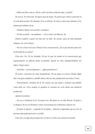362
—Sabes tan bien como yo, Ilyria, cuál es la única solución aquí, ¿verdad?
Se acerca. Yo retrocedo. No quiero que me toque. No quiero que vuelva a ponerme ni
un solo dedo encima. No obstante, él no se detiene. Yo choco contra una cómoda y él se
planta justo delante de mí.
—Podemos llegar a un acuerdo, extranjera.
—No hay acuerdo —me adelanto—. Voy a volver con Marcus. Ya.
Intento evadirle y pasar sin más por su lado. Su cuerpo, para mi más profundo
disgusto, me corta el paso.
—No vas a hacer tal cosa. Piensa en las consecuencias. ¿O es que nuestro paseo las
ha borrado de tu cabeza?
Cojo aire. No. No he olvidado. Ni por lo que he venido ni la conversación que
supuestamente no debería haber escuchado. Aparto la vista, humedeciéndome los
labios. Trago saliva.
—Está bien —lo miro fijamente—. ¿Qué puedo hacer?
Él sonríe, consciente de cómo manipularme. No me gusta su sonrisa. Donde algún
día vi un gesto simpático y amable ahora solo veo una satisfacción casi cínica. Cruel.
—Primeramente, olvidarte de él. Se casará con una dama y formará una familia
como debe ser. Pero siempre te quedará el consuelo de verlo desde una distancia
prudencial.
Aprieto los dientes.
—No voy a olvidarme de él. No quiere eso. Me quiere en su vida, Rowan. Te guste o
te disguste. Si eres su hermano y tanto te preocupas por él deberías respetar eso.
—Si tanto lo quieres —responde él sin dudar— deberías comprender que no eres la
persona adecuada para estar a su lado.
Cojo aire con algo de precipitación. Lo miro y el chico me sostiene la mirada.
 