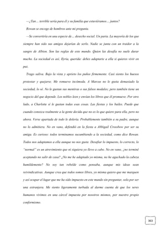 363
—¿Tan… terrible sería para él y su familia que estuviéramos… juntos?
Rowan se encoge de hombros ante mi pregunta.
—Se convertiría en una especie de… desecho social. Un paria. La mayoría de los que
siempre han sido sus amigos dejarían de serlo. Nadie se junta con un traidor a la
sangre de Albion. Son las reglas de este mundo. Quien las desafía no suele durar
mucho. La sociedad es así, Ilyria, querida: debes adaptarte a ella si quieres vivir en
paz.
Trago saliva. Bajo la vista y aprieto los puños firmemente. Casi siento los huesos
protestar y quejarse. Me remuevo incómoda. A Marcus no le gusta demasiado la
sociedad, lo sé. No le gustan sus mentiras o sus falsos modales; pero también tiene un
negocio del que depende. Los nobles leen y envían los libros que él promueve. Por otro
lado, a Charlotte sí le gustan todas esas cosas. Las fiestas y los bailes. Puede que
cuando conozca realmente a la gente decida que no es lo que quiere para ella, pero no
ahora. Verse apartada de todo le dolería. Probablemente también a su padre, aunque
no lo admitiera. No en vano, defendió en la fiesta a Abbigail Crossbow por ser su
amiga. Es curioso: todos terminamos sucumbiendo a la sociedad, como dice Rowan.
Todos nos adaptamos a ella aunque no nos guste. Desafiar lo impuesto, lo correcto, lo
“normal” es un atrevimiento que ni siquiera yo llevo a cabo. No en vano, ¿no terminé
aceptando no salir de casa? ¿No me he adaptado yo misma, no he agachado la cabeza
humildemente? No soy tan rebelde como pensaba, aunque mis ideas sean
reivindicativas. Aunque crea que todos somos libres, yo misma quiero que me marquen
y así ocupar el lugar que me ha sido impuesto en este mundo sin preguntar, solo por ser
una extranjera. Me siento ligeramente turbada al darme cuenta de que los seres
humanos vivimos en una cárcel impuesta por nosotros mismos, por nuestro propio
conformismo.
 