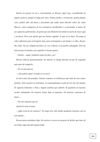 364
Intento no pensar en eso y concentrarme en Rowan. Aquí estoy, sucumbiendo de
alguna manera, aunque lo haga por otros. Podría luchar y revolverme, podría plantar
cara, podría salir ahí fuera y proclamar que nadie tiene derecho sobre mí, sobre
Marcus, sobre cualquiera de los extranjeros mortificados o esclavizados a manos de
sus supuestos gobernantes, de gente que sencillamente ha tenido la suerte de nacer aquí
y no fuera. Pero, por mucho que me intente engañar, sé que no lo haré. No tengo el
valor suficiente para arriesgarlo todo, para arriesgarme a mí misma y a ellos. Su paz.
Sus vidas. No soy ninguna heroína: no voy a liberar a un pueblo subyugado. Solo me
intereso por mí misma y por aquellos a los que quiero.
—Podría… seguir viéndolos todos los días, ¿no?
Rowan cabecea pensativamente. Su silencio se alarga durante un par de segundos
más antes de romperlo.
—No veo por qué no.
—¿No podría seguir viviendo en su casa?
Lo miro entre las pestañas. Nuestro romance no tendría por qué salir de esas cuatro
paredes. Solo nosotros lo sabríamos. Lo mantendríamos oculto de los ojos del mundo.
Ni siquiera Charlotte o Yinn y Angela tendrían que saberlo. Se quedaría en nuestras
noches trabajando. En nuestros bailes bajo el manzano. En nuestras canciones de
piano…
—No, por supuesto que no.
Aparto la vista al suelo.
—¿Qué sería de mí entonces? No tengo otro sitio donde quedarme mientras esté en
este mundo…
Rowan parece paladear algo. Su sonrisa se curva en un gesto de deleite que hace de
sus labios algo aún más despreciable.
 