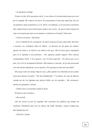 365
—Te quedarás conmigo.
Frunzo el ceño. Sé lo que quiere decir. A eso achaco el estremecimiento que me corre
por la espalda. Me remuevo de nuevo. Es exactamente el trato que aquel día, tras oír
sus palabras, quise proponerle yo a él. Ahora, sin embargo, ya no me parece tan buena
idea. Intento buscar otra solución pero nada se me ocurre. ¿Es que la única manera de
estar con la gente que amo en ese mundo es venderme a mí misma? Tomo aire.
—Como tu sirvienta —determino.
—Es el cometido de los extranjeros. La única razón por la que estáis aquí. Servirnos
a nosotros, los verdaderos hijos de Albion —su discurso me da ganas de vomitar.
Aprieto los labios y lo observo con rabia en los ojos. Abro la boca para responderle
pero él se adelanta a mis protestas—. Por supuesto, puedes negarte. Pero estarías
condenándolo, Ilyria. Y tú lo quieres, ¿no? O dices quererlo… No deseas que eso le
pase. Ni a él ni a la pequeña Charlotte. Ella todavía es inocente. Ya les has provocado
a los dos mucho sufrimiento con tu marcha. ¿Por qué quieres hacerles más daño?
Me encojo sobre mí misma. Bajo la vista. ¿Han sufrido? La Charlotte de mis sueños
viene para detener mi pulso. “Nos has abandonado”. Y su llanto. Los ojos de Marcus
cuando me fui, las lágrimas que hacían brillar sus iris morados… Me estremezco.
Aprieto los párpados y asiento.
—Podré volver a mi mundo cuando lo desee.
Él deja los ojos en blanco.
—De acuerdo.
Aún me cuesta un par de segundos más encontrar las palabras que firman mi
rendición. Finalmente dejo caer la cabeza. Me rindo. Sucumbo. Acepto el papel que
han elegido para mí.
—Está bien. Acepto.
 