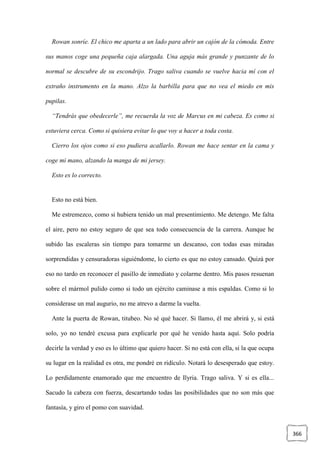 366
Rowan sonríe. El chico me aparta a un lado para abrir un cajón de la cómoda. Entre
sus manos coge una pequeña caja alargada. Una aguja más grande y punzante de lo
normal se descubre de su escondrijo. Trago saliva cuando se vuelve hacia mí con el
extraño instrumento en la mano. Alzo la barbilla para que no vea el miedo en mis
pupilas.
“Tendrás que obedecerle”, me recuerda la voz de Marcus en mi cabeza. Es como si
estuviera cerca. Como si quisiera evitar lo que voy a hacer a toda costa.
Cierro los ojos como si eso pudiera acallarlo. Rowan me hace sentar en la cama y
coge mi mano, alzando la manga de mi jersey.
Esto es lo correcto.
Esto no está bien.
Me estremezco, como si hubiera tenido un mal presentimiento. Me detengo. Me falta
el aire, pero no estoy seguro de que sea todo consecuencia de la carrera. Aunque he
subido las escaleras sin tiempo para tomarme un descanso, con todas esas miradas
sorprendidas y censuradoras siguiéndome, lo cierto es que no estoy cansado. Quizá por
eso no tardo en reconocer el pasillo de inmediato y colarme dentro. Mis pasos resuenan
sobre el mármol pulido como si todo un ejército caminase a mis espaldas. Como si lo
considerase un mal augurio, no me atrevo a darme la vuelta.
Ante la puerta de Rowan, titubeo. No sé qué hacer. Si llamo, él me abrirá y, si está
solo, yo no tendré excusa para explicarle por qué he venido hasta aquí. Solo podría
decirle la verdad y eso es lo último que quiero hacer. Si no está con ella, si la que ocupa
su lugar en la realidad es otra, me pondré en ridículo. Notará lo desesperado que estoy.
Lo perdidamente enamorado que me encuentro de Ilyria. Trago saliva. Y si es ella...
Sacudo la cabeza con fuerza, descartando todas las posibilidades que no son más que
fantasía, y giro el pomo con suavidad.
 