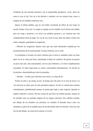 37
olvidarme de esta alocada situación y de tu insoportable petulancia, conde. ¡Para mí,
como si eres el rey! Eso no te da derecho a mirarme con esa censura tuya, como si
ninguna de mis palabras importase una…
Ignoro la última palabra, que no creo haber escuchado de labios de una mujer en
mucho tiempo. Cojo aire. La sangre se agolpa en mis mejillas con la fuerza del enfado,
pero me niego a ponerme a su nivel, con palabras groseras y un volumen que está
completamente fuera de lugar. En vez de eso, tomo la taza entre mis dedos y bebo otro
sorbo, tranquilo, guardando la compostura.
—Obviaré tus exigencias. Quiero creer que aún estás demasiado exaltada por los
acontecimientos de la noche pasada. Un poco histérica, eso es todo.
La muchacha se levanta con tanta violencia que la mesa se tambalea sobre sus finas
patas. Su té se vierte por fuera, manchando el plato de cerámica. De pronto me parece
un poco más alta, más amenazadora, con los ojos brillantes y el rostro completamente
encendido. El rubor llega hasta su cuello, coloreándolo delicadamente. Yo decido no
levantarme, observándola por entre las pestañas.
—Siéntate —le pido, pero ella hace caso omiso y se aleja de mí.
Frunzo el ceño y me pongo en pie, al tiempo que ella entra en la casa de nuevo. La
veo atravesar la salita, para mi más profunda sorpresa. Se alza el vestido para caminar
cómodamente, probablemente porque le queda algo largo y teme tropezar, dejando su
orgullo reducido a cenizas. Me doy cuenta de que lleva las medias puestas, aunque no
ha incluido entre sus prendas ninguno de los ropajes interiores. Sus cabellos cortados
por debajo de los hombros me permiten ver también el desnudo hueco entre sus
omoplatos y parte de su espalda, pues no ha abrochado todos los botones. Solo hay una
tira de tela debajo, sin rastro de la camisa o el corsé.
 