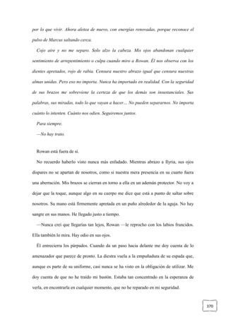 370
por lo que vivir. Ahora aletea de nuevo, con energías renovadas, porque reconoce el
pulso de Marcus saltando cerca.
Cojo aire y no me separo. Solo alzo la cabeza. Mis ojos abandonan cualquier
sentimiento de arrepentimiento o culpa cuando miro a Rowan. Él nos observa con los
dientes apretados, rojo de rabia. Censura nuestro abrazo igual que censura nuestras
almas unidas. Pero eso no importa. Nunca ha importado en realidad. Con la seguridad
de sus brazos me sobreviene la certeza de que los demás son insustanciales. Sus
palabras, sus miradas, todo lo que vayan a hacer… No pueden separarnos. No importa
cuánto lo intenten. Cuánto nos odien. Seguiremos juntos.
Para siempre.
—No hay trato.
Rowan está fuera de sí.
No recuerdo haberlo visto nunca más enfadado. Mientras abrazo a Ilyria, sus ojos
dispares no se apartan de nosotros, como si nuestra mera presencia en su cuarto fuera
una aberración. Mis brazos se cierran en torno a ella en un ademán protector. No voy a
dejar que la toque, aunque algo en su cuerpo me dice que está a punto de saltar sobre
nosotros. Su mano está firmemente apretada en un puño alrededor de la aguja. No hay
sangre en sus manos. He llegado justo a tiempo.
—Nunca creí que llegarías tan lejos, Rowan —le reprocho con los labios fruncidos.
Ella también lo mira. Hay odio en sus ojos.
Él entrecierra los párpados. Cuando da un paso hacia delante me doy cuenta de lo
amenazador que parece de pronto. La diestra vuela a la empuñadura de su espada que,
aunque es parte de su uniforme, casi nunca se ha visto en la obligación de utilizar. Me
doy cuenta de que no he traído mi bastón. Estaba tan concentrado en la esperanza de
verla, en encontrarla en cualquier momento, que no he reparado en mi seguridad.
 