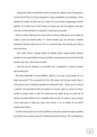 371
—Recapacita, Marcus. Recuerda nuestra conversación. ¿Quieres traer la desgracia a
nuestra familia? Eso es lo que conseguirás si sigues codeándote con extranjeros. ¡Estás
jugando con fuego! Lo único que vas a lograr con esta actitud es desprestigiar nuestro
apellido. ¿Y el daño que te hará? Porque no espero que seas tan ingenuo como para
creer que si le das libertad te va a preferir a ti antes que a su mundo…
Ella no se altera. Sabe que está a salvo entre mis brazos. Sabe que yo sé la verdad: ha
vuelto, a pesar de nuestra pelea. Y volverá siempre que sea necesario. Estamos
destinados. Nuestras almas son una. No va a encontrar lugar más cómodo que el hueco
entre mis brazos.
—He vuelto, Rowan. Aunque podría no haberlo hecho, aunque podría haberme
quedado en mi mundo, donde no tengo que lidiar con gente que me mira por encima del
hombro, aquí estoy. ¿No te dice eso nada?
—Me dice que mi hermano es un hombre rico e importante. Y quizá tú quieras
aprovecharte de él.
Me siento disgustado con esas palabras. ¿Quién se cree que es para juzgar así a la
mujer que quiero? Tiro suavemente de ella. Solo deseo salir de aquí cuanto antes y
volver juntos a casa. Charlotte se pondrá tan contenta de verla… Ahora ya no se volverá
a marchar. Una punzada de dolor me pellizca el corazón. ¿Qué va a pasar con Ilyria,
cuando no puede volver a casa? Por mucho que me alegre de que sea parte de mi
familia, de poder disfrutar de su compañía todos los días, lo cierto es que no puedo
evitar sentir pena al saber que nunca más volverá a ver su mundo. Es tan difícil
simplemente olvidar…
La chica clava los pies en el suelo, decidida a no moverse, aunque me sigue sujetando
con fuerza, como si temiera que él la arrancase de entre mis brazos. No está dispuesta a
 