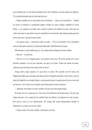 372
que insinúen que se está aprovechando de mí. Sin embargo, no tiene nada que explicar.
Yo sé perfectamente que no está aquí por eso.
—Marcus podría ser el más pobre de los hombres —indica con resolución—. Podría
no tener ni mansión ni propiedad alguna. Podría no tener ningún estúpido ni vacío
título... y yo seguiría a su lado. Sois vosotros mismos, los nobles, los que creéis que no
valéis más que lo que dicta lo que la sociedad os ha marcado. Que nadie puede quereros
por lo que sois, sino por lo que tenéis.
—No gastes saliva —murmuro contra su oído—. Él no lo entiende. No lo entenderá
nunca, hasta que encuentre a la persona adecuada. Marchémonos de aquí.
Mi hermano es más rápido que yo. Su cuerpo pronto bloquea la única salida.
—Rowan —le advierto.
—Ella no va a ir a ninguna parte. La reclamo como mía. Tú la has tenido en tu casa
durante semanas y no la has marcado, así que es tu falta. Todos me darán la razón.
¿Quieres que llevemos este asunto ante la reina?
Trago saliva, algo inquieto. Lo que dice es cierto. De acuerdo con las leyes, Su
Majestad tendría que conceder que Rowan tiene el legítimo derecho sobre Ilyria. Pero la
idea de rebajarla a un simple objeto, a una posesión que se pueda pasar de uno a otro me
da nauseas. Tal vez por eso la aprieto más firmemente contra mi pecho.
—Apártate. Esta pelea no tiene sentido. Es justo que ella pueda elegir.
Él niega. No lo ve igual que yo. No cree en los derechos de las personas. No cree que
nadie merezca vivir, aparte de los nobles hijos de Albion. Los demás son solo escoria.
Sin previo aviso lo veo desenvainar. El sonido del metal despertando inunda la
habitación y se hace eco en mis oídos.
—Tienes razón. No tiene sentido. Acabemos con esto.
 