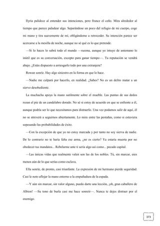 373
Ilyria palidece al entender sus intenciones, pero frunce el ceño. Mira alrededor al
tiempo que parece paladear algo. Separándose un poco del refugio de mi cuerpo, coge
mi mano y tira suavemente de mí, obligándome a retroceder. Su intención parece ser
acercarse a la mesilla de noche, aunque no sé qué es lo que pretende.
—Si lo haces lo sabrá todo el mundo —razona, aunque yo intuyo de antemano lo
inútil que es su conversación, excepto para ganar tiempo—. Tu reputación se vendrá
abajo. ¿Estás dispuesto a arriesgarlo todo por una extranjera?
Rowan sonríe. Hay algo siniestro en la forma en que lo hace.
—Nadie me culpará por hacerlo, en realidad. ¿Sabes? No es un delito matar a un
siervo desobediente.
La muchacha apoya la mano sutilmente sobre el mueble. Las puntas de sus dedos
rozan el pie de un candelabro dorado. No sé si estoy de acuerdo en que se enfrente a él,
aunque podría ser lo que necesitamos para distraerlo. Una vez podamos salir de aquí, él
no se atreverá a seguirnos abiertamente. Lo mira entre las pestañas, como si estuviera
sopesando las probabilidades de éxito.
—Con la excepción de que yo no estoy marcada y por tanto no soy sierva de nadie.
De lo contrario no te haría falta ese arma, ¿no es cierto? Ya estaría muerta por no
obedecer tus mandatos... Rebelarme ante ti sería algo así como... pecado capital.
—Las únicas vidas que realmente valen son las de los nobles. Tú, sin marcar, eres
menos aún de lo que serías como esclava.
Ella sonríe, de pronto, casi triunfante. La expresión de mi hermano pierde seguridad.
Casi le noto aflojar la mano entorno a la empuñadura de la espada.
—Y aún sin marcar, sin valor alguno, puedo darte una lección, ¡oh, gran caballero de
Albion! —Su tono de burla casi me hace sonreír—. Nunca te dejes distraer por el
enemigo.
 