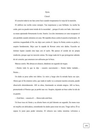 376
Ilyria
Cárcel.
El corazón todavía me late como loco cuando traspasamos la verja de la mansión.
El edificio me recibe como siempre. Tan majestuoso y casi brillante. La noche ha
caído, pero no puedo tener miedo de la oscuridad… porque él está a mi lado. Aún siento
su mano apretando firmemente la mía. Sonrío. Los dos intentamos en vano recuperar el
aire perdido cuando entramos en casa. Mi espalda choca contra la puerta al principio. Al
sentirme resguardada al fin, me dejo caer contra él. Apoyo la frente contra su pecho y
suspiro hondamente. Dejo caer la espada de Rowan entre mis dedos. Escucho un
tintineo lejano cuando ésta topa con el suelo. Me parece el sonido de mi propia
rendición, porque aquí no necesito armas. No tengo nada de lo que protegerme además
de mi corazón, que amenaza con salírseme por la boca.
Marcus sonríe. Me abraza en silencio, dándome un segundo de tregua.
—Siento todo lo que te dije —susurro suavemente—. Siento haber tardado…
Siento…
Un dedo se posa sobre mis labios. Lo miro y luego alzo la mirada hacia sus ojos.
Ahora que al fin estamos solos, que nada ni nadie va a censurar nuestra cercanía, puedo
observarlo detenidamente. Allí su alma, iluminando su mirada mágica. Allí su boca,
prometiendo el Paraíso que ya probé una vez. Suspiro, dejando un beso sobre la tela de
su guante.
—Está bien —susurra él—. Ahora todo está bien.
Un beso toca mi frente y su aliento barre mi piel durante un segundo. Su mano roza
mi mejilla con delicadeza, extendiendo los dedos para rozar mi cara. Trago saliva. Él se
separa lo justo para poder mirarme. El silencio nos rodea mientras volvemos a
 