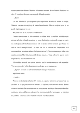 377
reconocer nuestras ánimas. Mientras volvemos a amarnos. Alzo el rostro, él entorna los
ojos. El corazón se dispara. A un segundo del cielo, suspiro.
—¿Papá?
Los dos abrimos los ojos de pronto y nos separamos. Alzamos la mirada al tiempo.
Nuestros cuerpos se rehúyen y de nuevo hay distancia. Marcus enrojece, pero yo no
puedo siquiera pensar en eso.
Allí, en lo alto de las escaleras, está Charlotte.
Cuando nos miramos, la niña entreabre los labios. Viste el camisón, probablemente
porque ya la han obligado a meterse en cama. La imagino protestando porque su padre
no estaba para darle las buenas noches. Ella no podría dormir sabiendo que Marcus no
está en casa. Contengo el aire. Las cosas con ella se vuelven más complicadas, o al
menos a mí me parece que así es. ¿Qué puedo decirle? ¿Cómo excusarme por haber roto
nuestra promesa? Por haberla mentido de esa manera… Trago saliva. Sé que mi rostro
ha palidecido. Me encuentro sin aire.
Ella también se queda muy quieta. Me mira con los párpados un poco más separados.
Veo sus ojos verdes brillar durante un segundo que se me hace eterno.
—¿Ilyria? —Susurra lo suficientemente alto para que pueda oírla.
Aprieto los labios.
—Lottie…
Pero no me da tiempo a hablar. De pronto, el pequeño terremoto de la casa baja las
escaleras en lo que parece solo un instante. Al siguiente, está entre mis brazos. Se tira
sobre mí con tanta fuerza que durante un momento me tambaleo. Abro mucho los ojos,
quieta, sin saber qué hacer o qué decir. La miro separando los labios, pero no me salen
las palabras. Entonces, como una triste canción, escucho su llanto.
 