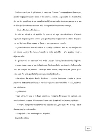 378
Me hace reaccionar. Rápidamente la rodeo con firmeza. Correspondo a su abrazo para
guardar su pequeño cuerpo cerca de mi corazón. Mi niña. Mi pequeña. Mi dulce Lottie.
Aprieto los párpados y sé que tras ellos también se esconden lágrimas, pero no sé si son
de pena por escuchar sus sollozos o de alivio por tenerla de nuevo conmigo.
—Chst… No llores. No llores…
La niña no atiende a mi petición. Se agarra a mi ropa con más firmeza. Con más
seguridad. Deja escapar un sollozo y se aprieta contra mi pecho en un intento de que no
vea sus lágrimas. Cada gota de su llanto es una estaca en mi corazón.
—¡Prométeme que no te volverás a ir! —Exige con la voz rota. Yo me encojo sobre
mí misma. Aprieto los labios, bajando la vista, culpable—. ¡No puedes volver a
dejarnos solos!
Sé que no tiene esa intención, pero duele. La culpa vuelve para arrastrarme sin piedad
y echarme en cara todo lo que he hecho mal. Tenía que haber vuelto antes. Solo por ella.
Solo por cumplir mi promesa. Tenía que haber vuelto y explicarle por qué no podía
estar aquí. No tenía que haberles simplemente abandonado…
—Lo siento. Lo siento, Lottie, lo siento… —en un intento de consolarla con mi
presencia, de hacerle sentir que ya no estoy lejos sino exactamente a su lado, la abrazo
con más fuerza.
—¡Promételo!
Trago saliva. Sé que si lo hago tendré que romperla. No puedo no regresar a mi
mundo sin más. Aunque Alice se quedó encargada de todo allí, sería tan complicado…
—Volveré. Aunque me marche volveré todos los días, ¿me oyes? No os voy a dejar.
Aunque vuelva a mi mundo...
—No puedes —me interrumpe ella de pronto.
Frunzo los labios.
 
