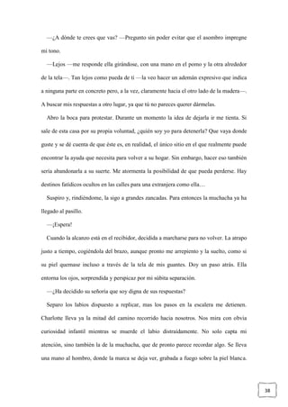 38
—¿A dónde te crees que vas? —Pregunto sin poder evitar que el asombro impregne
mi tono.
—Lejos —me responde ella girándose, con una mano en el pomo y la otra alrededor
de la tela—. Tan lejos como pueda de ti —la veo hacer un ademán expresivo que indica
a ninguna parte en concreto pero, a la vez, claramente hacia el otro lado de la madera—.
A buscar mis respuestas a otro lugar, ya que tú no pareces querer dármelas.
Abro la boca para protestar. Durante un momento la idea de dejarla ir me tienta. Si
sale de esta casa por su propia voluntad, ¿quién soy yo para detenerla? Que vaya donde
guste y se dé cuenta de que éste es, en realidad, el único sitio en el que realmente puede
encontrar la ayuda que necesita para volver a su hogar. Sin embargo, hacer eso también
sería abandonarla a su suerte. Me atormenta la posibilidad de que pueda perderse. Hay
destinos fatídicos ocultos en las calles para una extranjera como ella…
Suspiro y, rindiéndome, la sigo a grandes zancadas. Para entonces la muchacha ya ha
llegado al pasillo.
—¡Espera!
Cuando la alcanzo está en el recibidor, decidida a marcharse para no volver. La atrapo
justo a tiempo, cogiéndola del brazo, aunque pronto me arrepiento y la suelto, como si
su piel quemase incluso a través de la tela de mis guantes. Doy un paso atrás. Ella
entorna los ojos, sorprendida y perspicaz por mi súbita separación.
—¿Ha decidido su señoría que soy digna de sus respuestas?
Separo los labios dispuesto a replicar, mas los pasos en la escalera me detienen.
Charlotte lleva ya la mitad del camino recorrido hacia nosotros. Nos mira con obvia
curiosidad infantil mientras se muerde el labio distraídamente. No solo capta mi
atención, sino también la de la muchacha, que de pronto parece recordar algo. Se lleva
una mano al hombro, donde la marca se deja ver, grabada a fuego sobre la piel blanca.
 