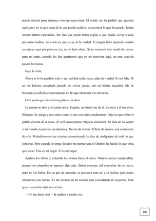 380
puedo odiarla pero tampoco consigo reaccionar. El conde me ha pedido que aguarde
aquí, pero yo sé que nada de lo que pueda explicar solucionará lo que ha pasado. Quizá
intente darme esperanzas. Me dirá que puede haber copias o que puedo volver a casa
por otros medios. Lo cierto es que yo ya sé la verdad. Si ningún libro apareció cuando
yo estuve aquí por primera vez, no lo hará ahora. Si no encontró otro modo de volver
para mí antes, cuando los dos queríamos que yo no estuviera aquí, en esta ocasión
pasará lo mismo.
Bajo la vista.
Ahora sí lo he perdido todo y en realidad nadie tiene culpa de verdad. Es mi falta. Si
no me hubiera marchado jurando no volver jamás, esto no habría sucedido. Me he
buscado yo sola las consecuencias en las que ahora me veo envuelta.
Otro sorbo que intenta tranquilizar mi alma.
La puerta se abre y el conde entra. Suspira, cerrando tras de sí. Lo miro y él me mira.
Silencio. Se alarga y nos cubre como si nos estuviera condenando. Dejo la taza sobre el
platito encima de la mesa. Al verlo todo parece relajarse alrededor. La idea de no volver
a mi mundo no parece tan dantesca. No me da miedo. Echaré de menos, soy consciente
de ello. Probablemente me termine atemorizando la idea de desligarme de todo lo que
conozco. Pero cuando lo tengo delante me parece que el Destino ha hecho lo que tenía
que hacer. Éste es mi hogar. Él es mi hogar.
Aprieto los labios y extiendo los brazos hacia el chico. Marcus parece sorprendido,
porque sus párpados se separan algo más. Quizá esperase mil reproches de mi parte,
pero no los habrá. En un par de zancadas se presenta ante mí y se inclina para poder
abrazarme con fuerza. Yo me levanto de mi asiento para esconderme en su pecho. Solo
quiero escuchar latir su corazón.
—No me dejes sola —le suplico a media voz.
 