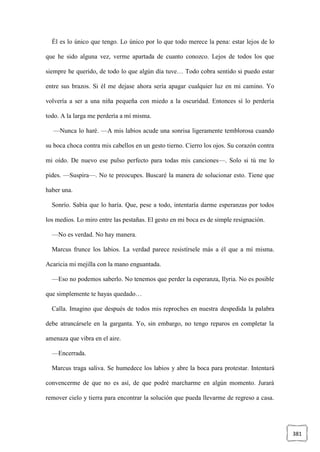 381
Él es lo único que tengo. Lo único por lo que todo merece la pena: estar lejos de lo
que he sido alguna vez, verme apartada de cuanto conozco. Lejos de todos los que
siempre he querido, de todo lo que algún día tuve… Todo cobra sentido si puedo estar
entre sus brazos. Si él me dejase ahora sería apagar cualquier luz en mi camino. Yo
volvería a ser a una niña pequeña con miedo a la oscuridad. Entonces sí lo perdería
todo. A la larga me perdería a mí misma.
—Nunca lo haré. —A mis labios acude una sonrisa ligeramente temblorosa cuando
su boca choca contra mis cabellos en un gesto tierno. Cierro los ojos. Su corazón contra
mi oído. De nuevo ese pulso perfecto para todas mis canciones—. Solo si tú me lo
pides. —Suspira—. No te preocupes. Buscaré la manera de solucionar esto. Tiene que
haber una.
Sonrío. Sabía que lo haría. Que, pese a todo, intentaría darme esperanzas por todos
los medios. Lo miro entre las pestañas. El gesto en mi boca es de simple resignación.
—No es verdad. No hay manera.
Marcus frunce los labios. La verdad parece resistírsele más a él que a mí misma.
Acaricia mi mejilla con la mano enguantada.
—Eso no podemos saberlo. No tenemos que perder la esperanza, Ilyria. No es posible
que simplemente te hayas quedado…
Calla. Imagino que después de todos mis reproches en nuestra despedida la palabra
debe atrancársele en la garganta. Yo, sin embargo, no tengo reparos en completar la
amenaza que vibra en el aire.
—Encerrada.
Marcus traga saliva. Se humedece los labios y abre la boca para protestar. Intentará
convencerme de que no es así, de que podré marcharme en algún momento. Jurará
remover cielo y tierra para encontrar la solución que pueda llevarme de regreso a casa.
 