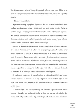 382
Yo sé que no pasará tal cosa. Por eso dejo un dedo sobre su boca, como él hizo en la
entrada, como ya le obligué a callar en nuestro baile. Él me mira, accediendo a guardar
silencio.
—Bésame —susurro bajito.
Dejo caer la mano y él parpadea sorprendido. Yo solo lo observo en silencio, para
suplicar también con mi mirada. Necesito sentir sus labios contra los míos. Volver a
sentir el tiempo detenerse y a nosotros bailar sobre las varillas del reloj. Sin segundos.
Sin espacio. Solo nuestras almas corriendo a abrazarse en nuestro aliento mezclado.
Llevo necesitándolo desde que lo vi en palacio, desde que me abrazó y pude volver a
sentir su calidez. Se me hiela la boca si no la cubre la suya.
Solo hay un segundo de duda. Después, la nada. Porque cuando sus labios se chocan
con los míos el mundo desaparece. Dejo caer los párpados y suspiro. Mi espíritu corre
en esa exhalación. Se cuela en su paladar, se confunde en su lengua, se convierte en
parte de su aire. Su aliento, con ese sabor a repostería y té, se hace con todos y cada uno
de mis sentidos. Mis brazos se alzan hasta su cuello y lo rodean. Su mano enguantada se
convierte en presión sobre mi cintura. Siento su tacto más cerca de lo que lo he sentido
nunca, porque ahora no nos separan muchas capas y mil dudas de por medio. Solo está
la simple tela de mi jersey y su caricia suave subiendo por mi espalda.
En ese instante estoy segura de que da lo mismo en qué mundo esté. Es lo que menos
importa. He vuelto al único sitio en el que, por primera vez en mucho tiempo, sé que
debo estar. Porque estoy cerca de su piel, anclada a su boca, y eso es todo lo que yo
podría desear.
El beso nos deja a los dos suspirantes y aún abrazados. Apoyo la cabeza en su
hombro y los dedos que tocaban mi espalda se alzan para acariciar mis cabellos. Lo
abrazo fuerte. Algo confundida me doy cuenta de que solo siento una mano tocando mi
 