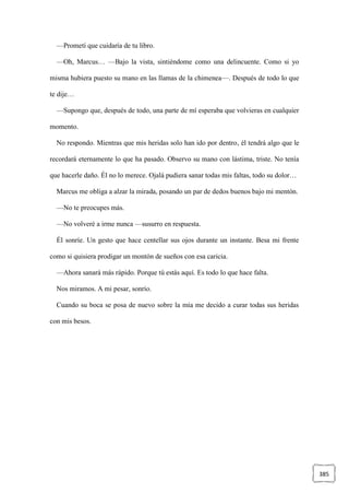 385
—Prometí que cuidaría de tu libro.
—Oh, Marcus… —Bajo la vista, sintiéndome como una delincuente. Como si yo
misma hubiera puesto su mano en las llamas de la chimenea—. Después de todo lo que
te dije…
—Supongo que, después de todo, una parte de mí esperaba que volvieras en cualquier
momento.
No respondo. Mientras que mis heridas solo han ido por dentro, él tendrá algo que le
recordará eternamente lo que ha pasado. Observo su mano con lástima, triste. No tenía
que hacerle daño. Él no lo merece. Ojalá pudiera sanar todas mis faltas, todo su dolor…
Marcus me obliga a alzar la mirada, posando un par de dedos buenos bajo mi mentón.
—No te preocupes más.
—No volveré a irme nunca —susurro en respuesta.
Él sonríe. Un gesto que hace centellar sus ojos durante un instante. Besa mi frente
como si quisiera prodigar un montón de sueños con esa caricia.
—Ahora sanará más rápido. Porque tú estás aquí. Es todo lo que hace falta.
Nos miramos. A mi pesar, sonrío.
Cuando su boca se posa de nuevo sobre la mía me decido a curar todas sus heridas
con mis besos.
 
