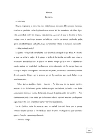 386
Marcus
La marca.
—Márcame.
Doy un respingo y la miro. Sus ojos están fijos en mi rostro. Llevamos un buen rato
en silencio, perdidos en la alegría del reencuentro. Me he sentado en mi silla e Ilyria
está acomodada sobre mi regazo, plácidamente. A pesar de que la tensión se había
alejado como si las últimas semanas no hubieran existido, esa simple palabra ha hecho
que la ansiedad regrese. De hecho, niego suavemente y rehúyo su expresión suplicante.
—¿Qué estás diciendo?
Sé que no voy a poder convencerla. Está resuelta a conseguir lo que desea. Yo mismo
sé que eso sería lo mejor. Si le pongo el sello de la familia no tendrá que volver a
esconderse de la luz del día. A ojos de los demás, aunque yo le dé toda la libertad que
pueda, será de mi propiedad. La abrazo un poco más contra mí. Su cuerpo busca mi
calor y su mejilla vuelve pronto a estar sobre mi pecho, escuchando los calmados latidos
de mi corazón. Quiere ser la primera en oír los cambios que pueda haber en su
monótono canto.
—Sabes que no puedes evitarlo —suspira—. No digo que no me gusten nuestros
paseos a la luz de la luna o que no podamos seguir haciéndolos, de hecho —sus dedos
acarician mi torso por encima de la ropa, posando la palma contra mi hombro—. Pero
eres tan consciente como yo de que tu hermano volverá a por mí a menos que hagamos
algo al respecto. Eso, si tenemos suerte y no viene alguien más.
Lo sé. Quisiera dejar de pensarlo, pero es verdad. Aún así, duele que tu propio
hermano intente destruir la felicidad que tratas de crear con la persona que realmente
quieres. Suspiro y asiento quedamente.
—Necesito tiempo.
 