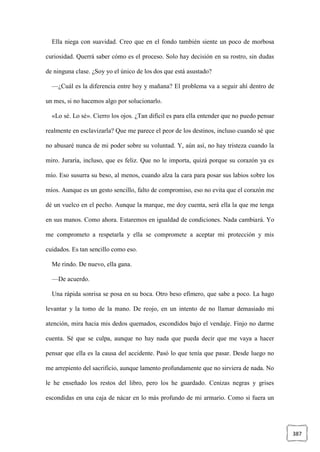 387
Ella niega con suavidad. Creo que en el fondo también siente un poco de morbosa
curiosidad. Querrá saber cómo es el proceso. Solo hay decisión en su rostro, sin dudas
de ninguna clase. ¿Soy yo el único de los dos que está asustado?
—¿Cuál es la diferencia entre hoy y mañana? El problema va a seguir ahí dentro de
un mes, si no hacemos algo por solucionarlo.
«Lo sé. Lo sé». Cierro los ojos. ¿Tan difícil es para ella entender que no puedo pensar
realmente en esclavizarla? Que me parece el peor de los destinos, incluso cuando sé que
no abusaré nunca de mi poder sobre su voluntad. Y, aún así, no hay tristeza cuando la
miro. Juraría, incluso, que es feliz. Que no le importa, quizá porque su corazón ya es
mío. Eso susurra su beso, al menos, cuando alza la cara para posar sus labios sobre los
míos. Aunque es un gesto sencillo, falto de compromiso, eso no evita que el corazón me
dé un vuelco en el pecho. Aunque la marque, me doy cuenta, será ella la que me tenga
en sus manos. Como ahora. Estaremos en igualdad de condiciones. Nada cambiará. Yo
me comprometo a respetarla y ella se compromete a aceptar mi protección y mis
cuidados. Es tan sencillo como eso.
Me rindo. De nuevo, ella gana.
—De acuerdo.
Una rápida sonrisa se posa en su boca. Otro beso efímero, que sabe a poco. La hago
levantar y la tomo de la mano. De reojo, en un intento de no llamar demasiado mi
atención, mira hacia mis dedos quemados, escondidos bajo el vendaje. Finjo no darme
cuenta. Sé que se culpa, aunque no hay nada que pueda decir que me vaya a hacer
pensar que ella es la causa del accidente. Pasó lo que tenía que pasar. Desde luego no
me arrepiento del sacrificio, aunque lamento profundamente que no sirviera de nada. No
le he enseñado los restos del libro, pero los he guardado. Cenizas negras y grises
escondidas en una caja de nácar en lo más profundo de mi armario. Como si fuera un
 