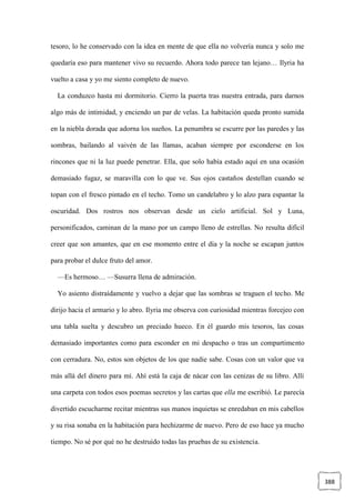 388
tesoro, lo he conservado con la idea en mente de que ella no volvería nunca y solo me
quedaría eso para mantener vivo su recuerdo. Ahora todo parece tan lejano… Ilyria ha
vuelto a casa y yo me siento completo de nuevo.
La conduzco hasta mi dormitorio. Cierro la puerta tras nuestra entrada, para darnos
algo más de intimidad, y enciendo un par de velas. La habitación queda pronto sumida
en la niebla dorada que adorna los sueños. La penumbra se escurre por las paredes y las
sombras, bailando al vaivén de las llamas, acaban siempre por esconderse en los
rincones que ni la luz puede penetrar. Ella, que solo había estado aquí en una ocasión
demasiado fugaz, se maravilla con lo que ve. Sus ojos castaños destellan cuando se
topan con el fresco pintado en el techo. Tomo un candelabro y lo alzo para espantar la
oscuridad. Dos rostros nos observan desde un cielo artificial. Sol y Luna,
personificados, caminan de la mano por un campo lleno de estrellas. No resulta difícil
creer que son amantes, que en ese momento entre el día y la noche se escapan juntos
para probar el dulce fruto del amor.
—Es hermoso… —Susurra llena de admiración.
Yo asiento distraídamente y vuelvo a dejar que las sombras se traguen el techo. Me
dirijo hacia el armario y lo abro. Ilyria me observa con curiosidad mientras forcejeo con
una tabla suelta y descubro un preciado hueco. En él guardo mis tesoros, las cosas
demasiado importantes como para esconder en mi despacho o tras un compartimento
con cerradura. No, estos son objetos de los que nadie sabe. Cosas con un valor que va
más allá del dinero para mí. Ahí está la caja de nácar con las cenizas de su libro. Allí
una carpeta con todos esos poemas secretos y las cartas que ella me escribió. Le parecía
divertido escucharme recitar mientras sus manos inquietas se enredaban en mis cabellos
y su risa sonaba en la habitación para hechizarme de nuevo. Pero de eso hace ya mucho
tiempo. No sé por qué no he destruido todas las pruebas de su existencia.
 