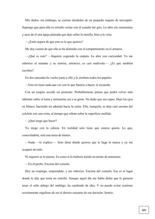389
Mis dedos, sin embargo, se cierran alrededor de un pequeño saquito de terciopelo.
Supongo que para ella es extraño verme con él cuando me giro. Lo abro sin ceremonias
y saco de él una aguja plateada que dejo sobre la mesilla, bien a la vista.
—¿Estás segura de que esto es lo que quieres?
Me doy cuenta de que ella se ha distraído con el compartimento en el armario.
—¿Qué es esto? —Inquiere cogiendo la carpeta. La abre con curiosidad. Yo me
ruborizo al instante y su sonrisa, entonces, es casi malévola—. ¿Es que también
escribes?
En dos zancadas he vuelto junto a ella y le arrebato todos los papeles.
—Esto no tiene nada que ver con lo que íbamos a hacer, te recuerdo.
Con un suspiro accede sin protestar. Probablemente piense que podrá volver más
adelante sobre el tema y torturarme así a su gusto. No dudo que sea capaz. Dejo los ojos
en blanco, haciendo un ademán hacia la cama. Ella, tranquila, se deja caer encima del
colchón con una risita, al tiempo que rebota sobre la superficie mullida.
—¿Qué tengo que hacer?
Yo niego con la cabeza. En realidad solo tiene que estarse quieta. Lo que,
conociéndola, será una tarea de titanes.
—Nada —le explico—. Solo dime dónde quieres que te haga la marca y yo me
ocuparé de todo.
Ni siquiera se lo piensa. Es como si lo hubiera tenido en mente de antemano.
—En el pecho. Encima del corazón.
Doy un respingo, sorprendido, y me ruborizo. Encima del corazón. Ese es el lugar
donde le dije que tenía mi estrella. Aunque aquel día me había dicho que le gustaría
tener el sello debajo del ombligo, ha cambiado de idea. Y no puedo evitar sentirme
secretamente orgulloso de ser el directo causante de esa decisión. Sonrío.
 