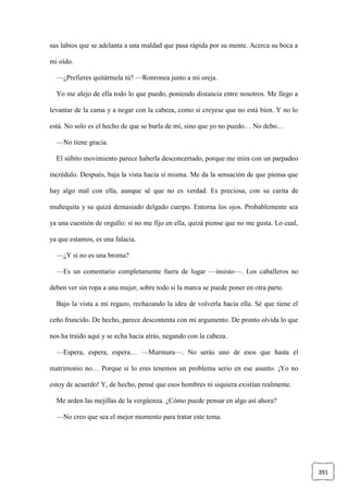 391
sus labios que se adelanta a una maldad que pasa rápida por su mente. Acerca su boca a
mi oído.
—¿Prefieres quitármela tú? —Ronronea junto a mi oreja.
Yo me alejo de ella todo lo que puedo, poniendo distancia entre nosotros. Me llego a
levantar de la cama y a negar con la cabeza, como si creyese que no está bien. Y no lo
está. No solo es el hecho de que se burla de mí, sino que yo no puedo… No debo…
—No tiene gracia.
El súbito movimiento parece haberla desconcertado, porque me mira con un parpadeo
incrédulo. Después, baja la vista hacia sí misma. Me da la sensación de que piensa que
hay algo mal con ella, aunque sé que no es verdad. Es preciosa, con su carita de
muñequita y su quizá demasiado delgado cuerpo. Entorna los ojos. Probablemente sea
ya una cuestión de orgullo: si no me fijo en ella, quizá piense que no me gusta. Lo cual,
ya que estamos, es una falacia.
—¿Y si no es una broma?
—Es un comentario completamente fuera de lugar —insisto—. Los caballeros no
deben ver sin ropa a una mujer, sobre todo si la marca se puede poner en otra parte.
Bajo la vista a mi regazo, rechazando la idea de volverla hacia ella. Sé que tiene el
ceño fruncido. De hecho, parece descontenta con mi argumento. De pronto olvida lo que
nos ha traído aquí y se echa hacia atrás, negando con la cabeza.
—Espera, espera, espera… —Murmura—. No serás uno de esos que hasta el
matrimonio no… Porque si lo eres tenemos un problema serio en ese asunto. ¡Yo no
estoy de acuerdo! Y, de hecho, pensé que esos hombres ni siquiera existían realmente.
Me arden las mejillas de la vergüenza. ¿Cómo puede pensar en algo así ahora?
—No creo que sea el mejor momento para tratar este tema.
 