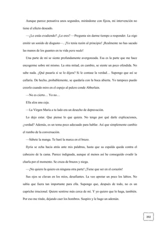 392
Aunque parece pensativa unos segundos, mirándome con fijeza, mi intervención no
tiene el efecto deseado.
—¿Lo estás evadiendo? ¿Lo eres? —Pregunta sin darme tiempo a responder. La oigo
emitir un sonido de disgusto—. ¡Yo tenía razón al principio! ¡Realmente no has sacado
las manos de los guantes en tu vida para nada!
Una parte de mí se siente profundamente avergonzada. Esa es la parte que me hace
encogerme sobre mí mismo. La otra mitad, en cambio, se siente un poco ofendida. No
sabe nada. ¿Qué pasaría si se lo dijera? Si le contase la verdad… Supongo que así se
callaría. De hecho, probablemente, se quedaría con la boca abierta. Yo tampoco puedo
creerlo cuando miro en el espejo al pulcro conde Abberlain.
—No es cierto… Yo no…
Ella alza una ceja.
—La Virgen María a tu lado era un desecho de depravación.
Lo dejo estar. Que piense lo que quiera. No tengo por qué darle explicaciones,
¿verdad? Además, es un tema poco adecuado para hablar. Así que simplemente cambio
el rumbo de la conversación.
—Súbete la manga. Te haré la marca en el brazo.
Ilyria se echa hacia atrás ante mis palabras, hasta que su espalda queda contra el
cabecero de la cama. Parece indignada, aunque al menos así he conseguido evadir la
charla por el momento. Se cruza de brazos y niega.
—¡No quiero la quiero en ninguna otra parte! ¡Tiene que ser en el corazón!
Sus ojos se clavan en los míos, desafiantes. La veo apretar un poco los labios. No
sabía que fuera tan importante para ella. Supongo que, después de todo, no es un
capricho irracional. Quiere sentirse más cerca de mí. Y yo quiero que lo haga, también.
Por eso me rindo, dejando caer los hombros. Suspiro y le hago un ademán.
 
