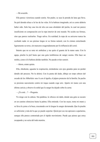 393
—De acuerdo.
Ella parece victoriosa cuando sonríe. Sin pudor, se saca la prenda de lana que lleva.
Su piel dorada reluce a la luz de las velas. Si la hubiera imaginado, así es como debería
haber sido. Solo hay una tira de tela con asas alrededor del pecho, la cual me parece
insuficiente en comparación con la ropa interior de este mundo. No oculta sus formas,
sino que parece realzarlas. Trago saliva. En realidad, la ropa de su universo nunca ha
ocultado nada: ni sus piernas largas ni su forma natural, con la cintura estrechando
ligeramente su torso, sin marcarse exageradamente por la influencia del corsé.
Intento que no se note mi embelese y me quito el guante de la mano sana. Con la
aguja, pincho la piel hasta que una gota temblorosa de sangre asoma. Ella hace un
mohín, como si le hubiera dolido también. No puedo evitar sonreír.
—Ahora, estate quieta.
Ella, obediente, aguanta la respiración, mirándome con ojos grandes para no perder
detalle del proceso. No le dolerá. Con la punta del dedo, dibujo un torpe esbozo del
escudo de los Abberlain: una A con el águila, el pájaro protector de la familia. Su pecho
se presiona suavemente contra mi toque cuando coge aire. Aparto mi mano con una
última caricia y observo la señal que la sangre ha dejado sobre la carne.
—¿Ya está…? —Pregunta.
Yo niego con la cabeza. Sin palabras, le ofrezco mi dedo, donde una gota se escurre
en un camino silencioso hasta la palma. Ella entiende. Con las suyas, toma mi mano y
se lleva la yema a la boca, rescatando con la lengua la sangre derramada. Que la pruebe
es suficiente y más de lo que yo puedo soportar. Quizá por eso me apresuro a apartarme,
aunque ella parece contrariada por el rápido movimiento. Puede que piense que estoy
escapando y no sería del todo mentira.
 
