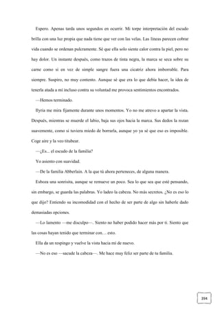394
Espero. Apenas tarda unos segundos en ocurrir. Mi torpe interpretación del escudo
brilla con una luz propia que nada tiene que ver con las velas. Las líneas parecen cobrar
vida cuando se ordenan pulcramente. Sé que ella solo siente calor contra la piel, pero no
hay dolor. Un instante después, como trazos de tinta negra, la marca se seca sobre su
carne como si en vez de simple sangre fuera una cicatriz ahora imborrable. Para
siempre. Suspiro, no muy contento. Aunque sé que era lo que debía hacer, la idea de
tenerla atada a mí incluso contra su voluntad me provoca sentimientos encontrados.
—Hemos terminado.
Ilyria me mira fijamente durante unos momentos. Yo no me atrevo a apartar la vista.
Después, mientras se muerde el labio, baja sus ojos hacia la marca. Sus dedos la rozan
suavemente, como si tuviera miedo de borrarla, aunque yo ya sé que eso es imposible.
Coge aire y la veo titubear.
—¿Es... el escudo de la familia?
Yo asiento con suavidad.
—De la familia Abberlain. A la que tú ahora perteneces, de alguna manera.
Esboza una sonrisita, aunque se remueve un poco. Sea lo que sea que esté pensando,
sin embargo, se guarda las palabras. Yo ladeo la cabeza. No más secretos. ¿No es eso lo
que dijo? Entiendo su incomodidad con el hecho de ser parte de algo sin haberle dado
demasiadas opciones.
—Lo lamento —me disculpo—. Siento no haber podido hacer más por ti. Siento que
las cosas hayan tenido que terminar con… esto.
Ella da un respingo y vuelve la vista hacia mí de nuevo.
—No es eso —sacude la cabeza—. Me hace muy feliz ser parte de tu familia.
 