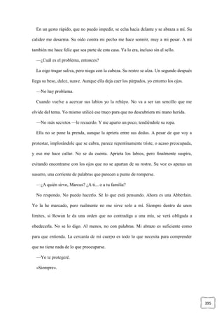 395
En un gesto rápido, que no puedo impedir, se echa hacia delante y se abraza a mí. Su
calidez me desarma. Su oído contra mi pecho me hace sonreír, muy a mi pesar. A mí
también me hace feliz que sea parte de esta casa. Ya lo era, incluso sin el sello.
—¿Cuál es el problema, entonces?
La oigo tragar saliva, pero niega con la cabeza. Su rostro se alza. Un segundo después
llega su beso, dulce, suave. Aunque ella deja caer los párpados, yo entorno los ojos.
—No hay problema.
Cuando vuelve a acercar sus labios yo la rehúyo. No va a ser tan sencillo que me
olvide del tema. Yo mismo utilicé ese truco para que no descubriera mi mano herida.
—No más secretos —le recuerdo. Y me aparto un poco, tendiéndole su ropa.
Ella no se pone la prenda, aunque la aprieta entre sus dedos. A pesar de que voy a
protestar, implorándole que se cubra, parece repentinamente triste, o acaso preocupada,
y eso me hace callar. No se da cuenta. Aprieta los labios, pero finalmente suspira,
evitando encontrarse con los ojos que no se apartan de su rostro. Su voz es apenas un
susurro, una corriente de palabras que parecen a punto de romperse.
—¿A quién sirvo, Marcus? ¿A ti... o a tu familia?
No respondo. No puedo hacerlo. Sé lo que está pensando. Ahora es una Abberlain.
Yo la he marcado, pero realmente no me sirve solo a mí. Siempre dentro de unos
límites, si Rowan le da una orden que no contradiga a una mía, se verá obligada a
obedecerla. No se lo digo. Al menos, no con palabras. Mi abrazo es suficiente como
para que entienda. La cercanía de mi cuerpo es todo lo que necesita para comprender
que no tiene nada de lo que preocuparse.
—Yo te protegeré.
«Siempre».
 