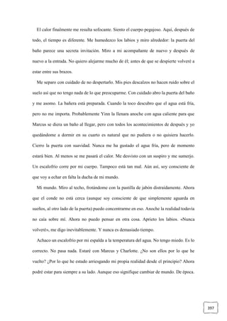 397
El calor finalmente me resulta sofocante. Siento el cuerpo pegajoso. Aquí, después de
todo, el tiempo es diferente. Me humedezco los labios y miro alrededor: la puerta del
baño parece una secreta invitación. Miro a mi acompañante de nuevo y después de
nuevo a la entrada. No quiero alejarme mucho de él; antes de que se despierte volveré a
estar entre sus brazos.
Me separo con cuidado de no despertarlo. Mis pies descalzos no hacen ruido sobre el
suelo así que no tengo nada de lo que preocuparme. Con cuidado abro la puerta del baño
y me asomo. La bañera está preparada. Cuando la toco descubro que el agua está fría,
pero no me importa. Probablemente Yinn la llenara anoche con agua caliente para que
Marcus se diera un baño al llegar, pero con todos los acontecimientos de después y yo
quedándome a dormir en su cuarto es natural que no pudiera o no quisiera hacerlo.
Cierro la puerta con suavidad. Nunca me ha gustado el agua fría, pero de momento
estará bien. Al menos se me pasará el calor. Me desvisto con un suspiro y me sumerjo.
Un escalofrío corre por mi cuerpo. Tampoco está tan mal. Aún así, soy consciente de
que voy a echar en falta la ducha de mi mundo.
Mi mundo. Miro al techo, frotándome con la pastilla de jabón distraídamente. Ahora
que el conde no está cerca (aunque soy consciente de que simplemente aguarda en
sueños, al otro lado de la puerta) puedo concentrarme en eso. Anoche la realidad todavía
no caía sobre mí. Ahora no puedo pensar en otra cosa. Aprieto los labios. «Nunca
volveré», me digo inevitablemente. Y nunca es demasiado tiempo.
Achaco un escalofrío por mi espalda a la temperatura del agua. No tengo miedo. Es lo
correcto. No pasa nada. Estaré con Marcus y Charlotte. ¿No son ellos por lo que he
vuelto? ¿Por lo que he estado arriesgando mi propia realidad desde el principio? Ahora
podré estar para siempre a su lado. Aunque eso signifique cambiar de mundo. De época.
 