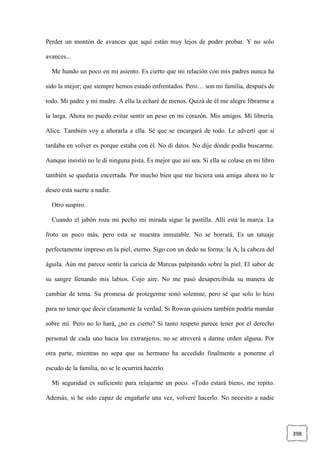 398
Perder un montón de avances que aquí están muy lejos de poder probar. Y no solo
avances...
Me hundo un poco en mi asiento. Es cierto que mi relación con mis padres nunca ha
sido la mejor; que siempre hemos estado enfrentados. Pero… son mi familia, después de
todo. Mi padre y mi madre. A ella la echaré de menos. Quizá de él me alegre librarme a
la larga. Ahora no puedo evitar sentir un peso en mi corazón. Mis amigos. Mi librería.
Alice. También voy a añorarla a ella. Sé que se encargará de todo. Le advertí que si
tardaba en volver es porque estaba con él. No di datos. No dije dónde podía buscarme.
Aunque insistió no le di ninguna pista. Es mejor que así sea. Si ella se colase en mi libro
también se quedaría encerrada. Por mucho bien que me hiciera una amiga ahora no le
deseo esta suerte a nadie.
Otro suspiro.
Cuando el jabón roza mi pecho mi mirada sigue la pastilla. Allí está la marca. La
froto un poco más, pero esta se muestra inmutable. No se borrará. Es un tatuaje
perfectamente impreso en la piel, eterno. Sigo con un dedo su forma: la A, la cabeza del
águila. Aún me parece sentir la caricia de Marcus palpitando sobre la piel. El sabor de
su sangre llenando mis labios. Cojo aire. No me pasó desapercibida su manera de
cambiar de tema. Su promesa de protegerme sonó solemne, pero sé que solo lo hizo
para no tener que decir claramente la verdad. Si Rowan quisiera también podría mandar
sobre mí. Pero no lo hará, ¿no es cierto? Si tanto respeto parece tener por el derecho
personal de cada uno hacia los extranjeros, no se atreverá a darme orden alguna. Por
otra parte, mientras no sepa que su hermano ha accedido finalmente a ponerme el
escudo de la familia, no se le ocurrirá hacerlo.
Mi seguridad es suficiente para relajarme un poco. «Todo estará bien», me repito.
Además, si he sido capaz de engañarle una vez, volveré hacerlo. No necesito a nadie
 