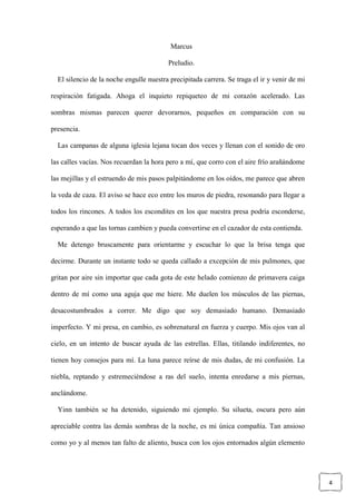 4
Marcus
Preludio.
El silencio de la noche engulle nuestra precipitada carrera. Se traga el ir y venir de mi
respiración fatigada. Ahoga el inquieto repiqueteo de mi corazón acelerado. Las
sombras mismas parecen querer devorarnos, pequeños en comparación con su
presencia.
Las campanas de alguna iglesia lejana tocan dos veces y llenan con el sonido de oro
las calles vacías. Nos recuerdan la hora pero a mí, que corro con el aire frío arañándome
las mejillas y el estruendo de mis pasos palpitándome en los oídos, me parece que abren
la veda de caza. El aviso se hace eco entre los muros de piedra, resonando para llegar a
todos los rincones. A todos los escondites en los que nuestra presa podría esconderse,
esperando a que las tornas cambien y pueda convertirse en el cazador de esta contienda.
Me detengo bruscamente para orientarme y escuchar lo que la brisa tenga que
decirme. Durante un instante todo se queda callado a excepción de mis pulmones, que
gritan por aire sin importar que cada gota de este helado comienzo de primavera caiga
dentro de mí como una aguja que me hiere. Me duelen los músculos de las piernas,
desacostumbrados a correr. Me digo que soy demasiado humano. Demasiado
imperfecto. Y mi presa, en cambio, es sobrenatural en fuerza y cuerpo. Mis ojos van al
cielo, en un intento de buscar ayuda de las estrellas. Ellas, titilando indiferentes, no
tienen hoy consejos para mí. La luna parece reírse de mis dudas, de mi confusión. La
niebla, reptando y estremeciéndose a ras del suelo, intenta enredarse a mis piernas,
anclándome.
Yinn también se ha detenido, siguiendo mi ejemplo. Su silueta, oscura pero aún
apreciable contra las demás sombras de la noche, es mi única compañía. Tan ansioso
como yo y al menos tan falto de aliento, busca con los ojos entornados algún elemento
 
