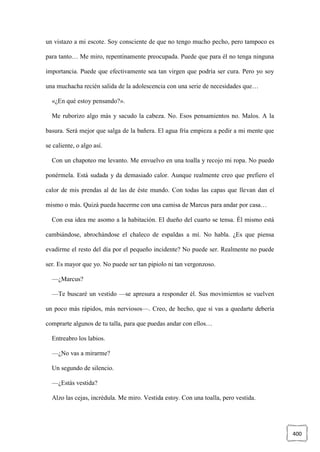 400
un vistazo a mi escote. Soy consciente de que no tengo mucho pecho, pero tampoco es
para tanto… Me miro, repentinamente preocupada. Puede que para él no tenga ninguna
importancia. Puede que efectivamente sea tan virgen que podría ser cura. Pero yo soy
una muchacha recién salida de la adolescencia con una serie de necesidades que…
«¿En qué estoy pensando?».
Me ruborizo algo más y sacudo la cabeza. No. Esos pensamientos no. Malos. A la
basura. Será mejor que salga de la bañera. El agua fría empieza a pedir a mi mente que
se caliente, o algo así.
Con un chapoteo me levanto. Me envuelvo en una toalla y recojo mi ropa. No puedo
ponérmela. Está sudada y da demasiado calor. Aunque realmente creo que prefiero el
calor de mis prendas al de las de éste mundo. Con todas las capas que llevan dan el
mismo o más. Quizá pueda hacerme con una camisa de Marcus para andar por casa…
Con esa idea me asomo a la habitación. El dueño del cuarto se tensa. Él mismo está
cambiándose, abrochándose el chaleco de espaldas a mí. No habla. ¿Es que piensa
evadirme el resto del día por el pequeño incidente? No puede ser. Realmente no puede
ser. Es mayor que yo. No puede ser tan pipiolo ni tan vergonzoso.
—¿Marcus?
—Te buscaré un vestido —se apresura a responder él. Sus movimientos se vuelven
un poco más rápidos, más nerviosos—. Creo, de hecho, que si vas a quedarte debería
comprarte algunos de tu talla, para que puedas andar con ellos…
Entreabro los labios.
—¿No vas a mirarme?
Un segundo de silencio.
—¿Estás vestida?
Alzo las cejas, incrédula. Me miro. Vestida estoy. Con una toalla, pero vestida.
 