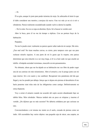 401
—Sí.
Él se gira, aunque lo justo para poder mirarme de reojo. Se sobresalta al intuir lo que
él debe considerar una mentira y enrojece de nuevo. Una vez más yo no sé si reír u
ofenderme. Parece realmente escandalizado cuando vuelve a darme la espalda.
—No lo estás. Eso no es ropa en absoluto, Ilyria. Iré a buscar tu vestido azul.
Abro la boca, pero él no me da tiempo a réplicas. Con un portazo huye de la
habitación.
Parpadeo.
No me lo puedo creer: realmente no parece querer saber nada de mi cuerpo. Me miro.
¿Tan mal está? No tiene muchas curvas, es cierto, pero tampoco creo que sea para
rechazar mirarlo siquiera. A una parte de mí le gusta que lo respete; otra parece
determinar que esta relación va a ser muy larga, si él va a huir cada vez que enseñe un
tobillo. «Estúpida sociedad victoriana», mascullo en mis pensamientos.
No obstante, ahora que me ha dejado en su habitación me veo libre de poder coger
una de sus camisas sin más miramientos. Abro el armario y me la pongo junto con mi
ropa interior. Iré a mi cuarto y me cambiaré. Recuperaré mis pantalones del día que
llegué y me los pondré por debajo. Intuyo que si dejara mis piernas al descubierto él me
haría ponerme siete telas más de las obligatorias como castigo. Definitivamente no
estoy dispuesta.
Voy a cerrar el armario cuando me acuerdo del cajón secreto abandonado bajo un
tablón falso. Miro alrededor. Marcus tardará aún un poco en relajarse y traerme el
vestido. ¿No dijimos que no más secretos? No debería enfadarse por que curiosee un
rato.
Convenciéndome a mí misma me siento en el suelo, cruzada de piernas como un
indio. Allí escondidos hay varios objetos: una pequeña caja de nácar, una carpeta, un
 