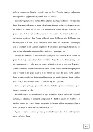 402
pañuelo pulcramente doblado y un cofre con una llave. También reconozco el saquito
donde guarda la aguja que tuvo que utilizar el día anterior.
Lo primero que cojo es la carpeta. Me la arrebató anoche de los brazos y llevó el tema
hacia derroteros en los que se sentía más cómodo. Cuando la abro, no sin expectación,
un montón de versos me reciben. Allí abandonados residen los que deben ser los
poemas más bellos del mundo, porque los ha escrito él. Entreabro los labios.
Ávidamente empiezo a leer. Todos hablan de amor. Hablan de ella. Hablan de una
belleza que no es la mía. De una risa que no suena como mis carcajadas. De unos ojos
que no son de mi color. Cuentan los pálpitos de un corazón que late por alguien que no
soy yo. Son palabras hermosas, sentidas y dulces… y no son para mí.
Enrojezco al reconocer el pinchazo de los celos justo en el corazón. Se me encoge un
poco el estómago. En sus líneas habla también de deseo. De ansias de acariciar y besar
un cuerpo que no es el mío. A mí, en cambio, ni siquiera se atreve a mirarme de verdad.
Aprieto los labios. «Te estás celando sin razón, Ilyria». Intento convencerme porque sé
que es verdad. Él no quiere a esa de la que hablan sus líneas. La quiso, quizá. La amó
hasta la locura, por lo que dicen sus palabras sobre los papeles. Pero no ahora. Le hizo
daño. Ella ya no es más que pasado. El presente soy yo… ¿verdad?
Entonces, ¿por qué sigue guardando celosamente todos aquellos escritos que alguna
vez creó pensando en ella?
Sacudo la cabeza. No puedo pensar en eso. No es justo para él. Apartar los celos del
corazón, no obstante, es tarea más complicada. Yo también quiero sus palabras. Yo
también quiero sus versos. Quiero las caricias de las que hablan sus poemas. Quiero
sentir que tengo su corazón como un día lo tuvo ella.
Aparto la carpeta como si así pudiera apartar también el incómodo cosquilleo que roe
en mi estómago ahora.
 