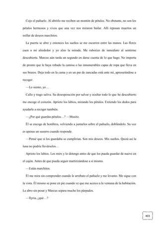 403
Cojo el pañuelo. Al abrirlo me reciben un montón de pétalos. No obstante, no son los
pétalos hermosos y vivos que una vez nos miraron bailar. Allí reposan muertos un
millar de deseos marchitos.
La puerta se abre y entonces los sueños se me escurren entre las manos. Las flores
caen a mi alrededor y yo alzo la mirada. Me ruborizo de inmediato al sentirme
descubierta. Marcus aún tarda un segundo en darse cuenta de lo que hago. No importa
de pronto que le haya robado la camisa o las innumerables capas de ropa que lleva en
sus brazos. Deja todo en la cama y en un par de zancadas está ante mí, apresurándose a
recoger.
—Lo siento, yo…
Callo y trago saliva. Su desesperación por salvar y ocultar todo lo que he descubierto
me encoge el corazón. Aprieto los labios, mirando los pétalos. Extiendo los dedos para
ayudarle a recoger también.
—¿Por qué guardas pétalos…? —Musito.
Él se encoge de hombros, volviendo a juntarlos sobre el pañuelo, doblándolo. Su voz
es apenas un susurro cuando responde.
—Pensé que si los guardaba se cumplirían. Son mis deseos. Mis sueños. Quizá así la
luna no podría llevárselos…
Aprieto los labios. Los miro y lo detengo antes de que los pueda guardar de nuevo en
el cajón. Antes de que pueda seguir martirizándose a sí mismo.
—Están marchitos.
Él me mira sin comprender cuando le arrebato el pañuelo y me levanto. Me sigue con
la vista. Él mismo se pone en pie cuando ve que me acerco a la ventana de la habitación.
La abro sin pesar y Marcus separa mucho los párpados.
—Ilyria, ¿qué…?
 