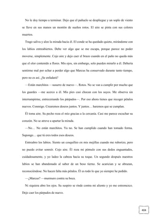 404
No le doy tiempo a terminar. Dejo que el pañuelo se despliegue y un soplo de viento
se lleve en sus manos un montón de sueños rotos. El aire se pinta con sus colores
muertos.
Trago saliva y alzo la mirada hacia él. El conde se ha quedado quieto, mirándome con
los labios entreabiertos. Debe ver algo que se me escapa, porque parece no poder
moverse, simplemente. Cojo aire y dejo caer el brazo cuando en el paño no queda más
que el olor contenido a flores. Mis ojos, sin embargo, solo pueden mirarlo a él. Debería
sentirme mal por echar a perder algo que Marcus ha conservado durante tanto tiempo,
pero no es así. ¿Se enfadará?
—Están marchitos —susurro de nuevo—. Rotos. No se van a cumplir por mucho que
los guardes —me acerco a él. Mis pies casi chocan con los suyos. Me observa sin
interrumpirme, entrecerrando los párpados—. Por eso ahora tienes que recoger pétalos
nuevos. Conmigo. Crearemos deseos juntos. Y juntos… haremos que se cumplan.
Él toma aire. Su pecho roza el mío gracias a la cercanía. Casi me parece escuchar su
corazón. No se atreve a apartar la mirada.
—No… No están marchitos. Ya no. Se han cumplido cuando han tomado forma.
Supongo… que tú eres todos esos deseos.
Entreabro los labios. Siento un cosquilleo en mis mejillas cuando me ruborizo, pero
no puedo evitar sonreír. Cojo aire. Él roza mi pómulo con sus dedos enguantados,
cuidadosamente, y yo ladeo la cabeza hacia su toque. Un segundo después nuestros
labios se han abandonado al sabor de un beso tierno. Se acarician y se abrazan,
reconociéndose. No hacen falta más pétalos. Él es todo lo que yo siempre he pedido.
—¿Marcus? —murmuro contra su boca.
Ni siquiera abre los ojos. Su suspiro se rinde contra mi aliento y yo me estremezco.
Dejo caer los párpados de nuevo.
 
